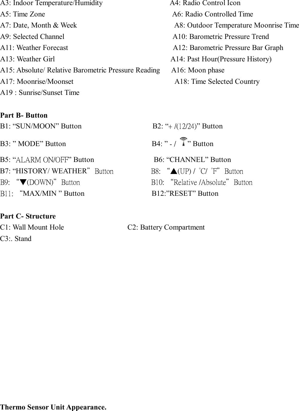 A3: Indoor Temperature/Humidity                  A4: Radio Control Icon                     A5: Time Zone                                  A6: Radio Controlled Time A7: Date, Month &amp; Week                          A8: Outdoor Temperature Moonrise Time           A9: Selected Channel                             A10: Barometric Pressure Trend                            A11: Weather Forecast                            A12: Barometric Pressure Bar Graph            A13: Weather Girl                               A14: Past Hour(Pressure History)        A15: Absolute/ Relative Barometric Pressure Reading   A16: Moon phase                      A17: Moonrise/Moonset                           A18: Time Selected Country             A19 : Sunrise/Sunset Time  Part B- Button B1: “SUN/MOON” Button                   B2: “+ /(12/24)” Button B3: ” MODE” Button                       B4: ” - /  ” Button B5: “ALARM ON/OFF” Button                B6: “CHANNEL” Button B7: “HISTORY/ WEATHER”Button          B8: “▲(UP) /  °C/  °F”Button B9: “▼(DOWN)”Button                   B10: “Relative /Absolute”Button B11: “MAX/MIN ” Button                  B12:”RESET” Button               Part C- Structure C1: Wall Mount Hole                 C2: Battery Compartment  C3:. Stand               Thermo Sensor Unit Appearance.  