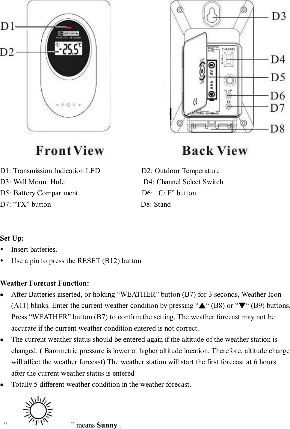     D1: Transmission Indication LED           D2: Outdoor Temperature D3: Wall Mount Hole                     D4: Channel Select Switch  D5: Battery Compartment                 D6:  °C/°F” button   D7: “TX” button                        D8: Stand     Set Up: Ÿ Insert batteries. Ÿ Use a pin to press the RESET (B12) button  Weather Forecast Function: l  After Batteries inserted, or holding “WEATHER” button (B7) for 3 seconds, Weather Icon (A11) blinks. Enter the current weather condition by pressing “▲“ (B8) or “▼“ (B9) buttons. Press “WEATHER” button (B7) to confirm the setting. The weather forecast may not be accurate if the current weather condition entered is not correct. l  The current weather status should be entered again if the altitude of the weather station is changed. ( Barometric pressure is lower at higher altitude location. Therefore, altitude change will affect the weather forecast) The weather station will start the first forecast at 6 hours  after the current weather status is entered l  Totally 5 different weather condition in the weather forecast.  “         ” means Sunny . 