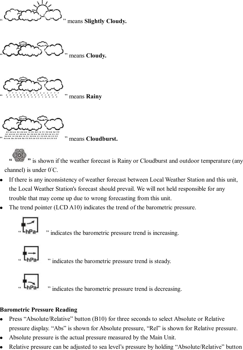 “ ” means Slightly Cloudy.  “ ” means Cloudy.  “ ” means Rainy  “ ” means Cloudburst. “ ” is shown if the weather forecast is Rainy or Cloudburst and outdoor temperature (any channel) is under 0°C.    l  If there is any inconsistency of weather forecast between Local Weather Station and this unit, the Local Weather Station&apos;s forecast should prevail. We will not held responsible for any trouble that may come up due to wrong forecasting from this unit. l  The trend pointer (LCD A10) indicates the trend of the barometric pressure. “  ” indicates the barometric pressure trend is increasing.  “  ” indicates the barometric pressure trend is steady. “  ” indicates the barometric pressure trend is decreasing.  Barometric Pressure Reading l  Press “Absolute/Relative” button (B10) for three seconds to select Absolute or Relative pressure display. “Abs” is shown for Absolute pressure, “Rel” is shown for Relative pressure. l  Absolute pressure is the actual pressure measured by the Main Unit. l  Relative pressure can be adjusted to sea level’s pressure by holding “Absolute/Relative” button 