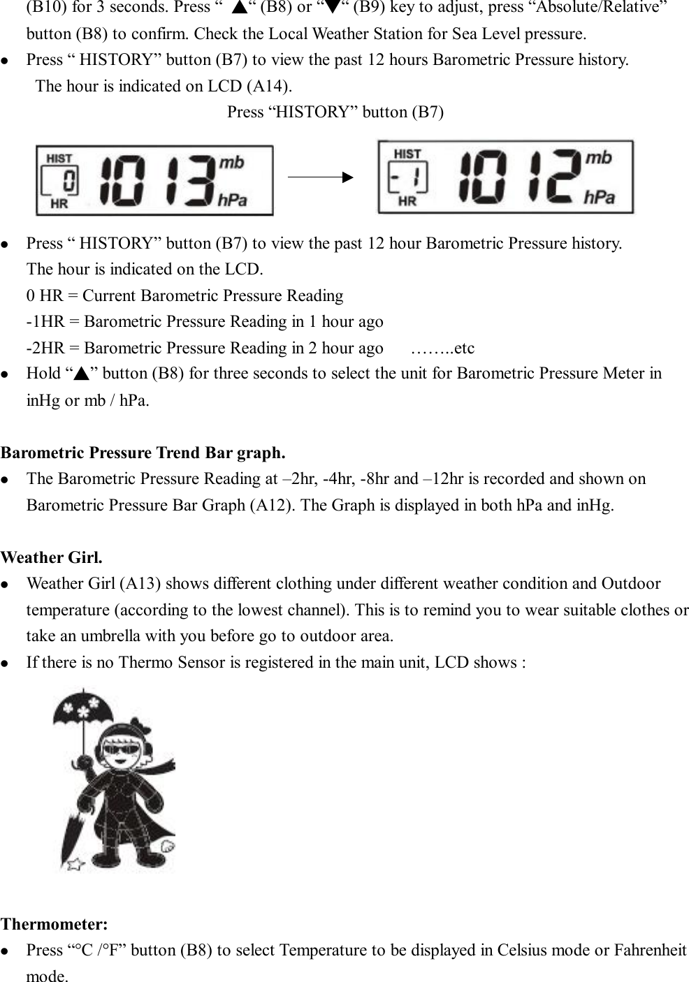 (B10) for 3 seconds. Press “ ▲“ (B8) or “▼“ (B9) key to adjust, press “Absolute/Relative” button (B8) to confirm. Check the Local Weather Station for Sea Level pressure. l  Press “ HISTORY” button (B7) to view the past 12 hours Barometric Pressure history. The hour is indicated on LCD (A14).                           Press “HISTORY” button (B7)              l  Press “ HISTORY” button (B7) to view the past 12 hour Barometric Pressure history. The hour is indicated on the LCD.  0 HR = Current Barometric Pressure Reading -1HR = Barometric Pressure Reading in 1 hour ago -2HR = Barometric Pressure Reading in 2 hour ago   ……..etc l  Hold “▲” button (B8) for three seconds to select the unit for Barometric Pressure Meter in inHg or mb / hPa.  Barometric Pressure Trend Bar graph. l  The Barometric Pressure Reading at –2hr, -4hr, -8hr and –12hr is recorded and shown on Barometric Pressure Bar Graph (A12). The Graph is displayed in both hPa and inHg.  Weather Girl. l  Weather Girl (A13) shows different clothing under different weather condition and Outdoor temperature (according to the lowest channel). This is to remind you to wear suitable clothes or take an umbrella with you before go to outdoor area. l  If there is no Thermo Sensor is registered in the main unit, LCD shows :          Thermometer: l  Press “°C /°F” button (B8) to select Temperature to be displayed in Celsius mode or Fahrenheit mode. 