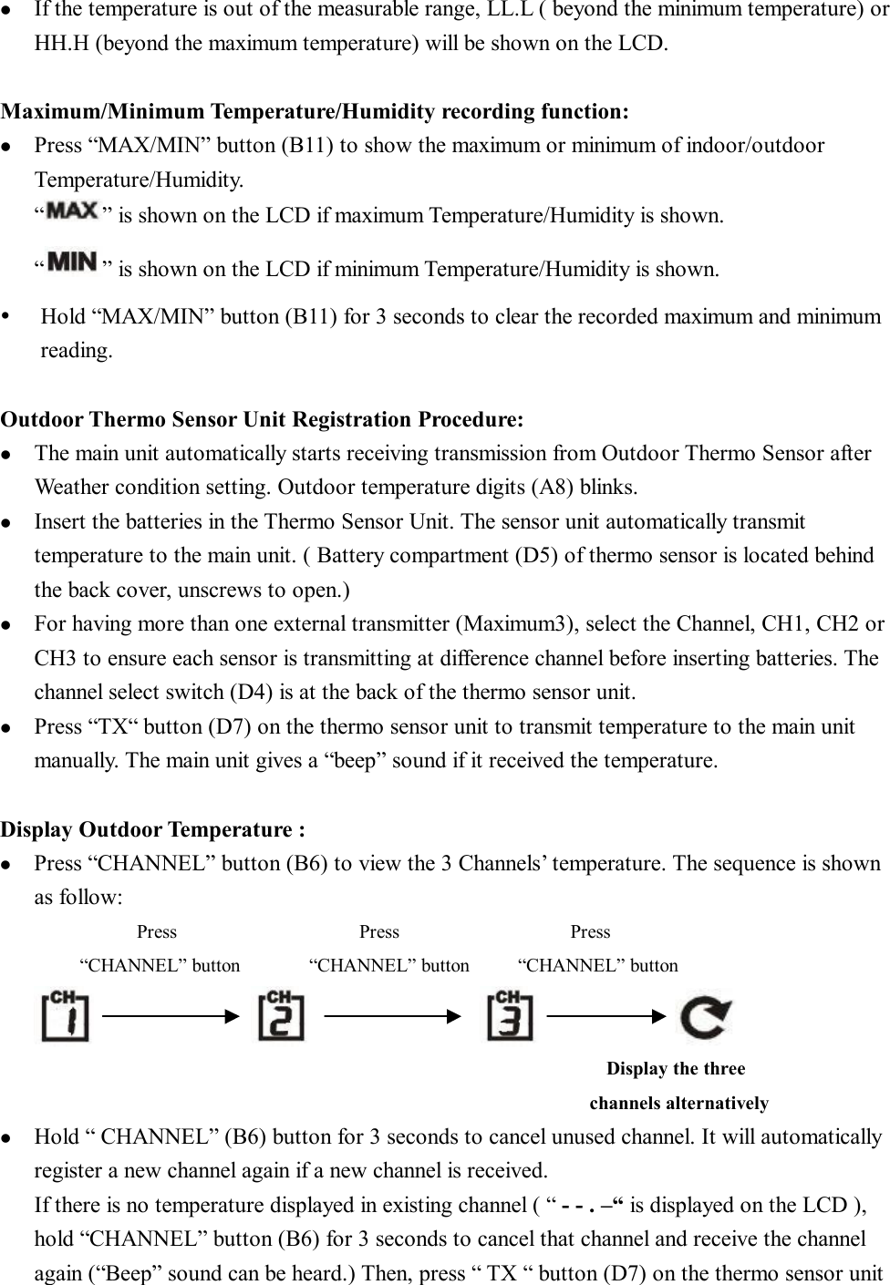 l  If the temperature is out of the measurable range, LL.L ( beyond the minimum temperature) or HH.H (beyond the maximum temperature) will be shown on the LCD.  Maximum/Minimum Temperature/Humidity recording function: l  Press “MAX/MIN” button (B11) to show the maximum or minimum of indoor/outdoor Temperature/Humidity. “ ” is shown on the LCD if maximum Temperature/Humidity is shown.    “ ” is shown on the LCD if minimum Temperature/Humidity is shown. Ÿ  Hold “MAX/MIN” button (B11) for 3 seconds to clear the recorded maximum and minimum reading.  Outdoor Thermo Sensor Unit Registration Procedure: l  The main unit automatically starts receiving transmission from Outdoor Thermo Sensor after Weather condition setting. Outdoor temperature digits (A8) blinks. l  Insert the batteries in the Thermo Sensor Unit. The sensor unit automatically transmit temperature to the main unit. ( Battery compartment (D5) of thermo sensor is located behind the back cover, unscrews to open.)  l  For having more than one external transmitter (Maximum3), select the Channel, CH1, CH2 or CH3 to ensure each sensor is transmitting at difference channel before inserting batteries. The channel select switch (D4) is at the back of the thermo sensor unit. l  Press “TX“ button (D7) on the thermo sensor unit to transmit temperature to the main unit manually. The main unit gives a “beep” sound if it received the temperature.  Display Outdoor Temperature : l  Press “CHANNEL” button (B6) to view the 3 Channels’ temperature. The sequence is shown as follow:             Press                Press               Press        “CHANNEL” button      “CHANNEL” button     “CHANNEL” button                                                                                                            Display the three  channels alternatively   l  Hold “ CHANNEL” (B6) button for 3 seconds to cancel unused channel. It will automatically register a new channel again if a new channel is received. If there is no temperature displayed in existing channel ( “ - - . –“ is displayed on the LCD ), hold “CHANNEL” button (B6) for 3 seconds to cancel that channel and receive the channel again (“Beep” sound can be heard.) Then, press “ TX “ button (D7) on the thermo sensor unit 