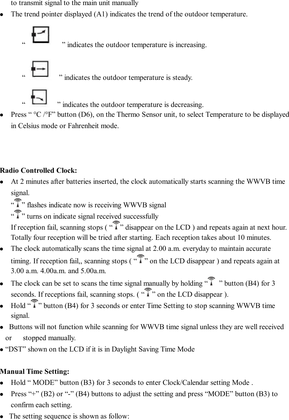 to transmit signal to the main unit manually l  The trend pointer displayed (A1) indicates the trend of the outdoor temperature. “    ” indicates the outdoor temperature is increasing.  “    ” indicates the outdoor temperature is steady. “   ” indicates the outdoor temperature is decreasing.  l  Press “ °C /°F” button (D6), on the Thermo Sensor unit, to select Temperature to be displayed in Celsius mode or Fahrenheit mode.    Radio Controlled Clock: l  At 2 minutes after batteries inserted, the clock automatically starts scanning the WWVB time signal. “ ” flashes indicate now is receiving WWVB signal  “ ” turns on indicate signal received successfully If reception fail, scanning stops ( “ ” disappear on the LCD ) and repeats again at next hour. Totally four reception will be tried after starting. Each reception takes about 10 minutes.    l  The clock automatically scans the time signal at 2.00 a.m. everyday to maintain accurate   timing. If reception fail,, scanning stops ( “ ” on the LCD disappear ) and repeats again at 3.00 a.m. 4.00a.m. and 5.00a.m.   l  The clock can be set to scans the time signal manually by holding “ ” button (B4) for 3 seconds. If receptions fail, scanning stops. ( “ ” on the LCD disappear ). l  Hold “ ” button (B4) for 3 seconds or enter Time Setting to stop scanning WWVB time signal. l  Buttons will not function while scanning for WWVB time signal unless they are well received or   stopped manually. l “DST” shown on the LCD if it is in Daylight Saving Time Mode  Manual Time Setting: l  Hold “ MODE” button (B3) for 3 seconds to enter Clock/Calendar setting Mode . l  Press “+” (B2) or “-” (B4) buttons to adjust the setting and press “MODE” button (B3) to   confirm each setting. l  The setting sequence is shown as follow:  