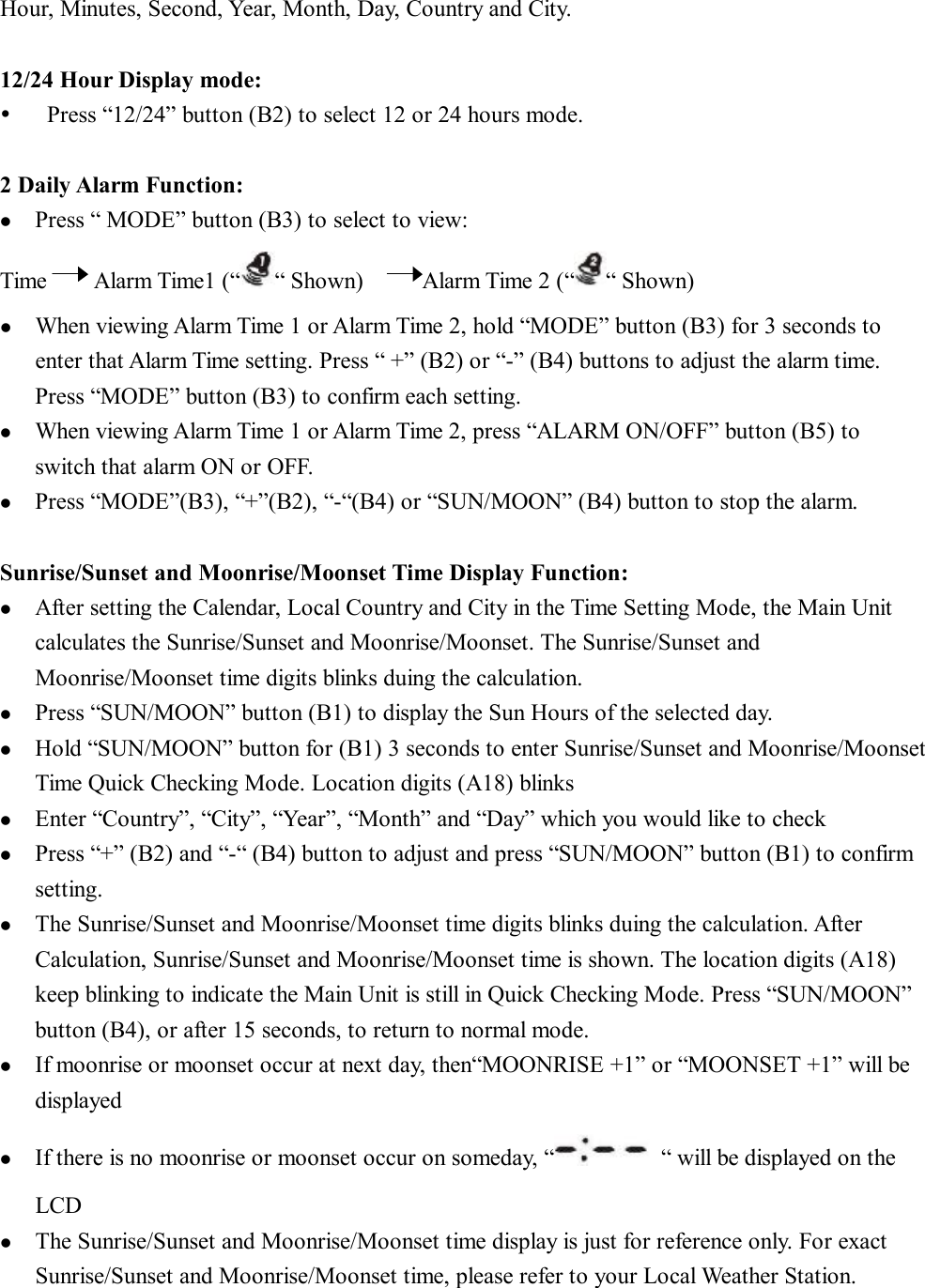 Hour, Minutes, Second, Year, Month, Day, Country and City.  12/24 Hour Display mode: Ÿ  Press “12/24” button (B2) to select 12 or 24 hours mode.  2 Daily Alarm Function: l  Press “ MODE” button (B3) to select to view: Time    Alarm Time1 (“ “ Shown)     Alarm Time 2 (“ “ Shown)  l  When viewing Alarm Time 1 or Alarm Time 2, hold “MODE” button (B3) for 3 seconds to enter that Alarm Time setting. Press “ +” (B2) or “-” (B4) buttons to adjust the alarm time. Press “MODE” button (B3) to confirm each setting. l  When viewing Alarm Time 1 or Alarm Time 2, press “ALARM ON/OFF” button (B5) to switch that alarm ON or OFF.  l  Press “MODE”(B3), “+”(B2), “-“(B4) or “SUN/MOON” (B4) button to stop the alarm.  Sunrise/Sunset and Moonrise/Moonset Time Display Function: l  After setting the Calendar, Local Country and City in the Time Setting Mode, the Main Unit calculates the Sunrise/Sunset and Moonrise/Moonset. The Sunrise/Sunset and Moonrise/Moonset time digits blinks duing the calculation.  l  Press “SUN/MOON” button (B1) to display the Sun Hours of the selected day. l  Hold “SUN/MOON” button for (B1) 3 seconds to enter Sunrise/Sunset and Moonrise/Moonset Time Quick Checking Mode. Location digits (A18) blinks l  Enter “Country”, “City”, “Year”, “Month” and “Day” which you would like to check  l  Press “+” (B2) and “-“ (B4) button to adjust and press “SUN/MOON” button (B1) to confirm setting. l  The Sunrise/Sunset and Moonrise/Moonset time digits blinks duing the calculation. After Calculation, Sunrise/Sunset and Moonrise/Moonset time is shown. The location digits (A18) keep blinking to indicate the Main Unit is still in Quick Checking Mode. Press “SUN/MOON” button (B4), or after 15 seconds, to return to normal mode.  l  If moonrise or moonset occur at next day, then“MOONRISE +1” or “MOONSET +1” will be displayed l  If there is no moonrise or moonset occur on someday, “ “ will be displayed on the LCD l  The Sunrise/Sunset and Moonrise/Moonset time display is just for reference only. For exact Sunrise/Sunset and Moonrise/Moonset time, please refer to your Local Weather Station.  