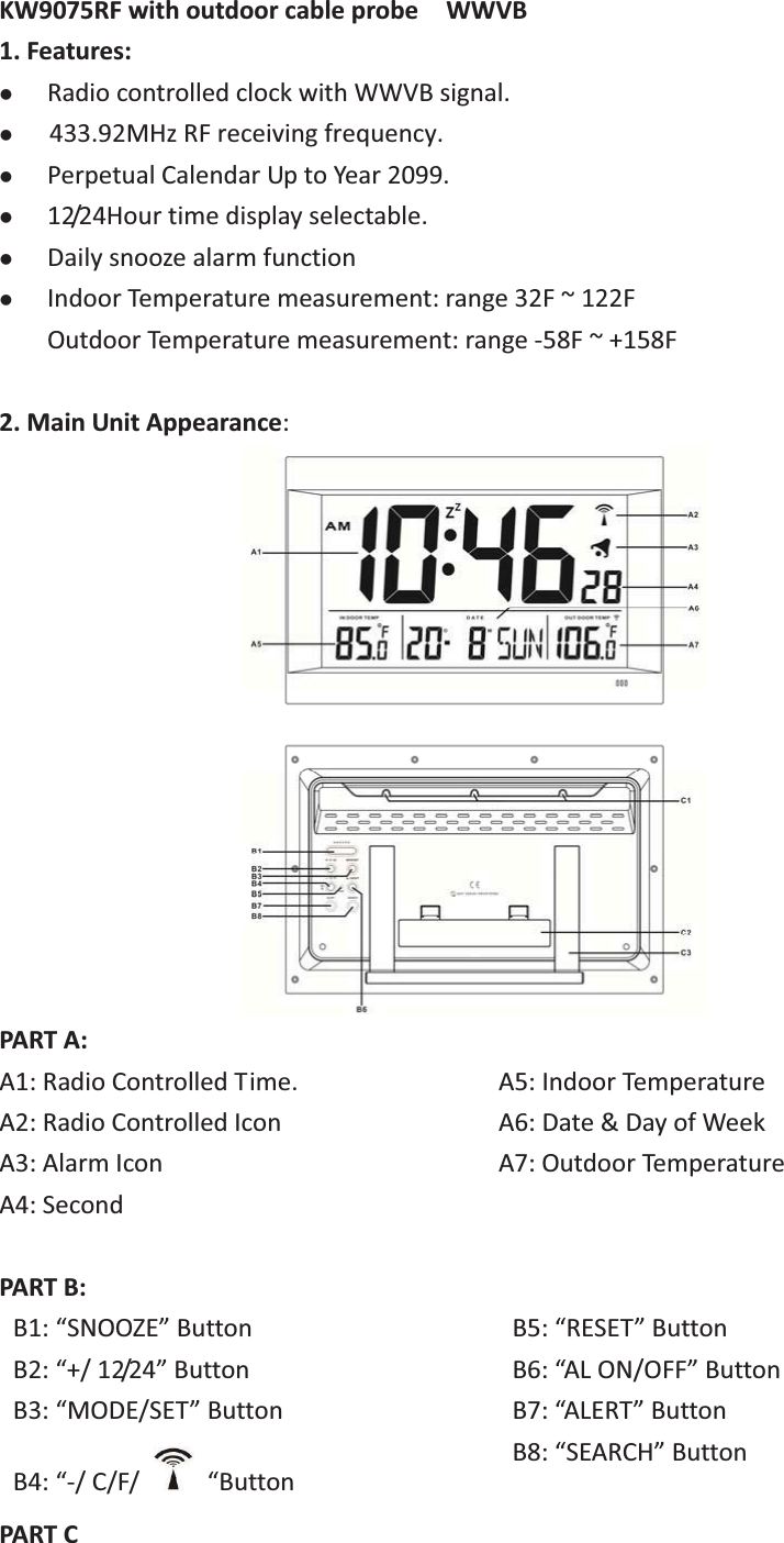 KW9075RFwithoutdoorcableprobe  WWVB1.Features:zRadiocontrolledclockwithWWVBsignal.z433MHzRFreceivingfrequency.zPerpetualCalendarUptoYear2099.z12/24Hourtimedisplayselectable.zDailysnoozealarmfunctionzIndoorTemperaturemeasurement:range32F~122FOutdoorTemperaturemeasurement:range58F~+158F2.MainUnitAppearance:PARTA: A1:RadioControlledTime.A2:RadioControlledIconA3:AlarmIconA4:SecondA5:IndoorTemperatureA6:Date&amp;DayofWeekA7:OutdoorTemperaturePARTB:B1:“SNOOZE”ButtonB2:“+/12/24”ButtonB3:“MODE/SET”ButtonB4:“/C/F/  “ButtonB5:“RESET”ButtonB6:“ALON/OFF”ButtonB7:“ALERT”ButtonB8:“SEARCH”ButtonPARTC433.92MHz RF receiving frequency.