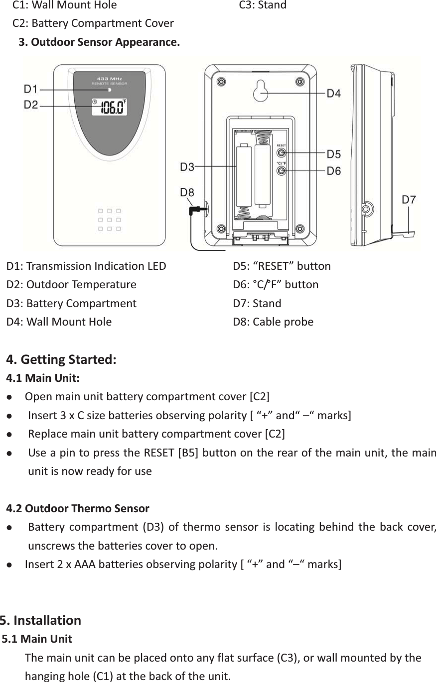 C1:WallMountHole C2:BatteryCompartmentCover C3:Stand3.OutdoorSensorAppearance. D1:TransmissionIndicationLEDD2:OutdoorTemperatureD3:BatteryCompartmentD4:WallMountHoleD5:“RESET”button D6:°C/°F”button D7:StandD8:Cableprobe4.GettingStarted:4.1MainUnit:zOpenmainunitbatterycompartmentcover[C2]zInsert3xCsizebatteriesobservingpolarity[“+”and“–“marks]zReplacemainunitbatterycompartmentcover[C2]zUseapintopresstheRESET[B5]buttonontherearofthemainunit,themainunitisnowreadyforuse4.2OutdoorThermoSensorzBattery compartment (D3) of thermo sensor is locating behind the back cover,unscrewsthebatteriescovertoopen.zInsert2xAAAbatteriesobservingpolarity[“+”and“–“marks]5.Installation5.1MainUnitThemainunitcanbeplacedontoanyflatsurface(C3),orwallmountedbythehanginghole(C1)atthebackoftheunit. 