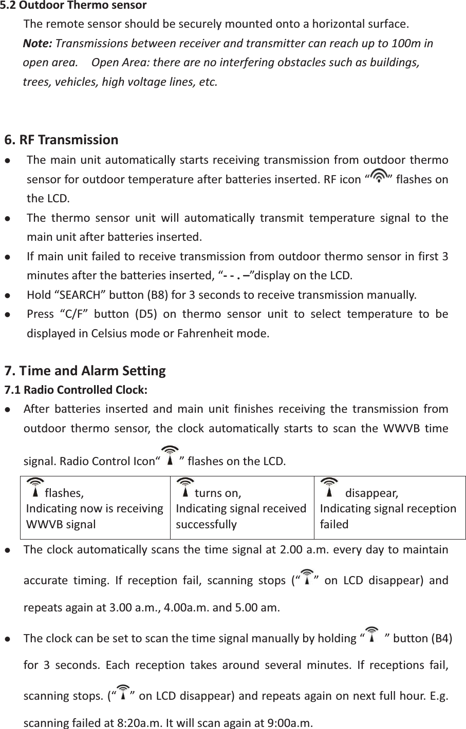 5.2OutdoorThermosensorTheremotesensorshouldbesecurelymountedontoahorizontalsurface. Note:Transmissionsbetweenreceiverandtransmittercanreachupto100minopenarea.  OpenArea:therearenointerferingobstaclessuchasbuildings,trees,vehicles,highvoltagelines,etc.6.RFTransmissionzThemainunitautomaticallystartsreceivingtransmissionfromoutdoorthermosensorforoutdoortemperatureafterbatteriesinserted.RFicon“ ”flashesontheLCD.zThe thermo sensor unit will automatically transmit temperature signal to themainunitafterbatteriesinserted. zIfmainunitfailedtoreceivetransmissionfromoutdoorthermosensorinfirst3minutesafterthebatteriesinserted,“.–”displayontheLCD.zHold“SEARCH”button(B8)for3secondstoreceivetransmissionmanually. zPress “C/F” button (D5) on thermo sensor unit to select temperature to bedisplayedinCelsiusmodeorFahrenheitmode.7.TimeandAlarmSetting7.1RadioControlledClock:zAfter batteries inserted and main unit finishes receiving the transmission fromoutdoor thermo sensor, the clock automatically starts to scan the WWVB timesignal.RadioControlIcon“ ”flashesontheLCD.flashes,IndicatingnowisreceivingWWVBsignalturnson,Indicatingsignalreceivedsuccessfully disappear,IndicatingsignalreceptionfailedzTheclockautomaticallyscansthetimesignalat2.00a.m.everydaytomaintainaccurate timing. If reception fail, scanning stops (“ ” on LCD disappear) andrepeatsagainat3.00a.m.,4.00a.m.and5.00am.zTheclockcanbesettoscanthetimesignalmanuallybyholding“  ”button(B4)for 3 seconds. Each reception takes around several minutes. If receptions fail,scanningstops.(“ ”onLCDdisappear)andrepeatsagainonnextfullhour.E.g.scanningfailedat8:20a.m.Itwillscanagainat9:00a.m.