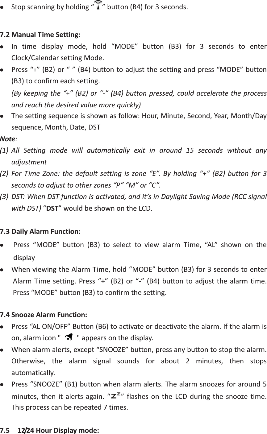 zStopscanningbyholding“ ”button(B4)for3seconds.7.2ManualTimeSetting:zIn time display mode, hold “MODE” button (B3) for 3 seconds to enterClock/CalendarsettingMode.zPress“+”(B2)or“”(B4)buttontoadjustthesettingandpress“MODE”button(B3)toconfirmeachsetting.(Bykeepingthe“+”(B2)or“”(B4)buttonpressed,couldacceleratetheprocessandreachthedesiredvaluemorequickly)zThesettingsequenceisshownasfollow:Hour,Minute,Second,Year,Month/Daysequence,Month,Date,DSTNote: (1) All Setting mode will automatically exit in around 15 seconds without anyadjustment(2) For Time Zone: the default setting is zone “E”. By holding “+” (B2) button for 3secondstoadjusttootherzones“P”“M”or“C”.(3) DST:WhenDSTfunctionisactivated,andit’sinDaylightSavingMode(RCCsignalwithDST)“DST”wouldbeshownontheLCD.7.3DailyAlarmFunction:zPress “MODE” button (B3) to select to view alarm Time, “AL” shown on thedisplayzWhenviewingtheAlarmTime,hold“MODE”button(B3)for3secondstoenterAlarm Time setting. Press “+” (B2)or “” (B4) button to adjust thealarm time.Press“MODE”button(B3)toconfirmthesetting.7.4SnoozeAlarmFunction:zPress“ALON/OFF”Button(B6)toactivateordeactivatethealarm.Ifthealarmison,alarmicon&quot;  &quot;appearsonthedisplay.zWhenalarmalerts,except“SNOOZE”button,pressanybuttontostopthealarm.Otherwise, the alarm signal sounds for about2 minutes, then stopsautomatically.zPress“SNOOZE”(B1)buttonwhenalarmalerts.Thealarmsnoozesforaround5minutes, then it alerts again. “ ” flashes on the LCD during the snooze time.Thisprocesscanberepeated7times. 7.5  12/24HourDisplaymode: