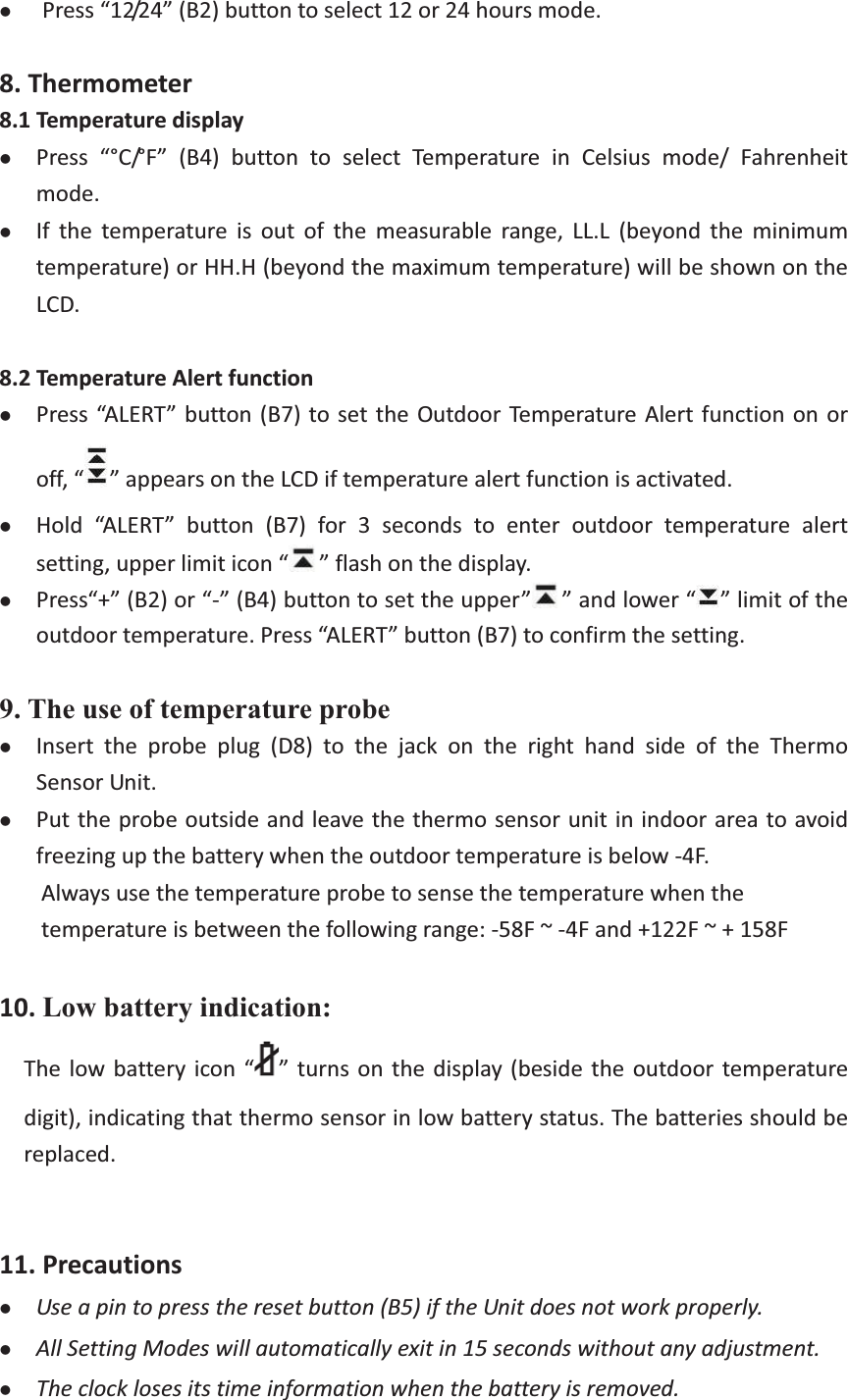 zPress“12/24”(B2)buttontoselect12or24hoursmode. 8.Thermometer8.1TemperaturedisplayzPress “°C/°F” (B4) button to select Temperature in Celsius mode/ Fahrenheitmode.zIf the temperature is out of the measurable range, LL.L (beyond the minimumtemperature)orHH.H(beyondthemaximumtemperature)willbeshownontheLCD.8.2TemperatureAlertfunctionzPress“ALERT”button(B7)tosettheOutdoorTemperatureAlertfunction onoroff,“ ”appearsontheLCDiftemperaturealertfunctionisactivated.zHold “ALERT” button (B7) for 3 seconds to enter outdoor temperature alertsetting,upperlimiticon“ ”flashonthedisplay.zPress“+”(B2)or“”(B4)buttontosettheupper” ”andlower“ ”limitoftheoutdoortemperature.Press“ALERT”button(B7)toconfirmthesetting.9. The use of temperature probe zInsert the probe plug (D8) to the jack on the right hand side of the ThermoSensorUnit.zPuttheprobeoutsideandleavethethermosensorunitinindoorareatoavoidfreezingupthebatterywhentheoutdoortemperatureisbelow4F.Alwaysusethetemperatureprobetosensethetemperaturewhenthetemperatureisbetweenthefollowingrange:58F~4Fand+122F~+158F10.Low battery indication: Thelowbatteryicon“ ”turns onthe display(besidetheoutdoortemperaturedigit), indicatingthatthermosensorinlowbatterystatus.Thebatteriesshouldbereplaced. 11.PrecautionszUseapintopresstheresetbutton(B5)iftheUnitdoesnotworkproperly.zAllSettingModeswillautomaticallyexitin15secondswithoutanyadjustment.zTheclocklosesitstimeinformationwhenthebatteryisremoved.