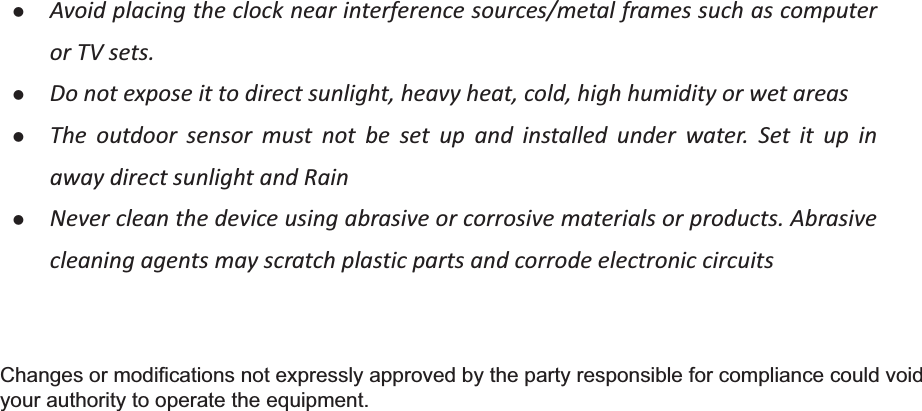 zAvoidplacingtheclocknearinterferencesources/metalframessuchascomputerorTVsets.zDonotexposeittodirectsunlight,heavyheat,cold,highhumidityorwetareaszThe outdoor sensor must not be set up and installed under water. Set it up inawaydirectsunlightandRain zNevercleanthedeviceusingabrasiveorcorrosivematerialsorproducts.AbrasivecleaningagentsmayscratchplasticpartsandcorrodeelectroniccircuitsChanges or modifications not expressly approved by the party responsible for compliance could void your authority to operate the equipment.