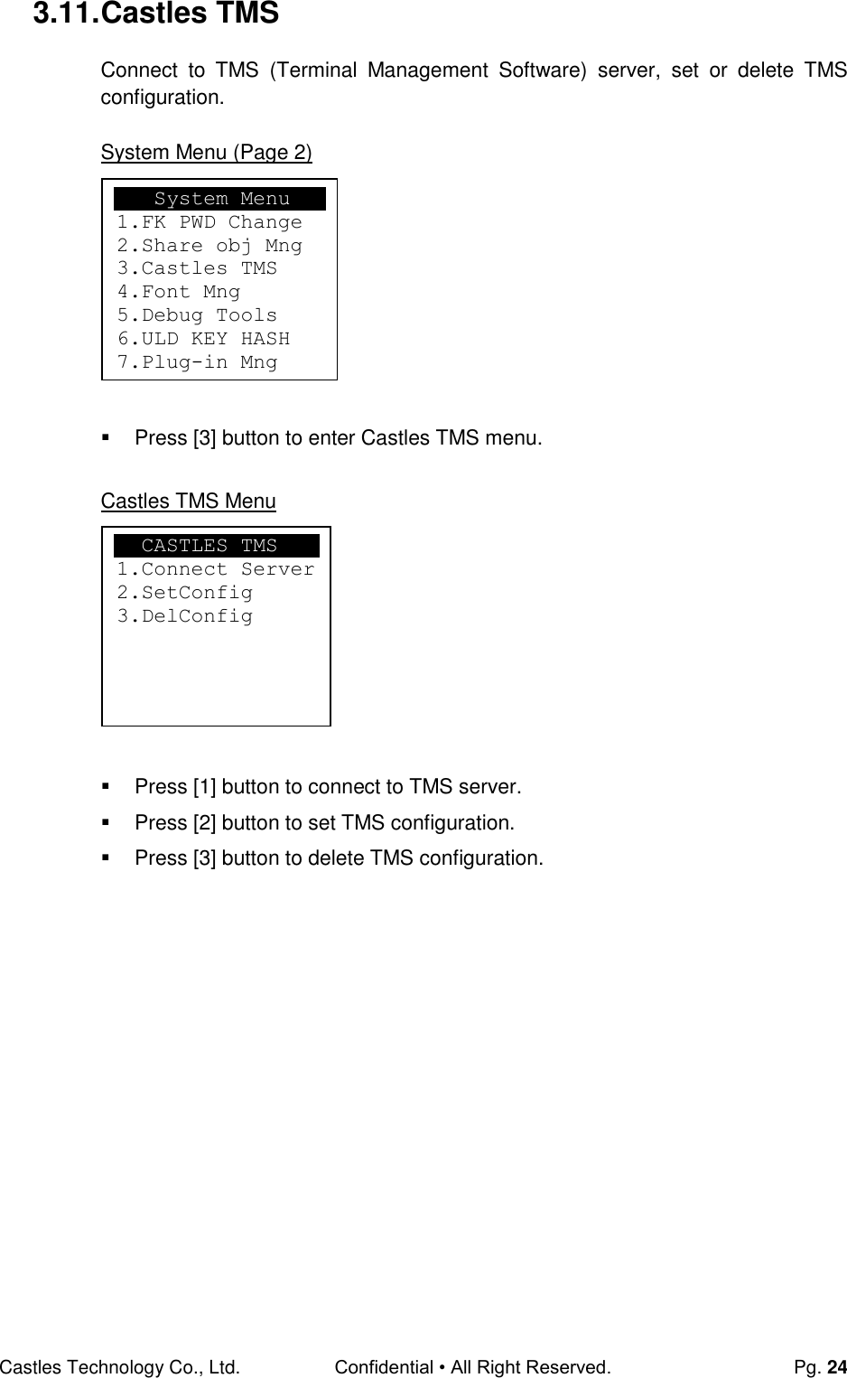 Castles Technology Co., Ltd. Confidential • All Right Reserved.  Pg. 24 3.11. Castles TMS Connect  to  TMS  (Terminal  Management  Software)  server,  set  or  delete  TMS configuration.  System Menu (Page 2)          Press [3] button to enter Castles TMS menu.  Castles TMS Menu          Press [1] button to connect to TMS server.   Press [2] button to set TMS configuration.   Press [3] button to delete TMS configuration.          CASTLES TMS 1.Connect Server 2.SetConfig 3.DelConfig      System Menu 1.FK PWD Change 2.Share obj Mng 3.Castles TMS 4.Font Mng 5.Debug Tools 6.ULD KEY HASH 7.Plug-in Mng  