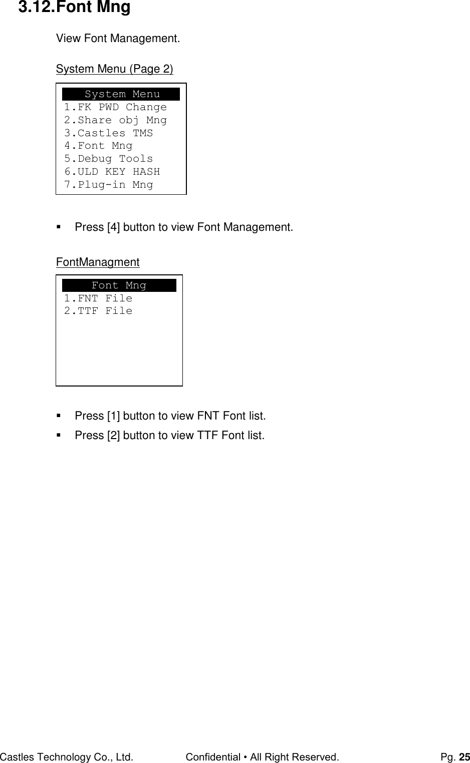 Castles Technology Co., Ltd. Confidential • All Right Reserved.  Pg. 25 3.12. Font Mng View Font Management.  System Menu (Page 2)          Press [4] button to view Font Management.  FontManagment          Press [1] button to view FNT Font list.   Press [2] button to view TTF Font list.                      Font Mng 1.FNT File 2.TTF File    System Menu 1.FK PWD Change 2.Share obj Mng 3.Castles TMS 4.Font Mng 5.Debug Tools 6.ULD KEY HASH 7.Plug-in Mng  