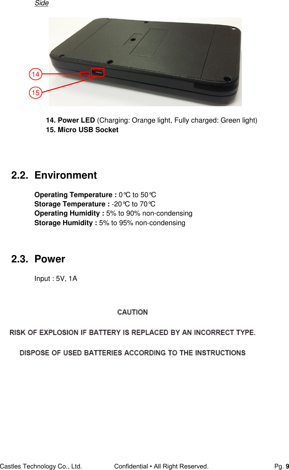 Castles Technology Co., Ltd. Confidential • All Right Reserved.  Pg. 9 Side        14. Power LED (Charging: Orange light, Fully charged: Green light)     15. Micro USB Socket    2.2.  Environment  Operating Temperature : 0°C to 50°C Storage Temperature : -20°C to 70°C Operating Humidity : 5% to 90% non-condensing Storage Humidity : 5% to 95% non-condensing   2.3.  Power Input : 5V, 1A       14 15 