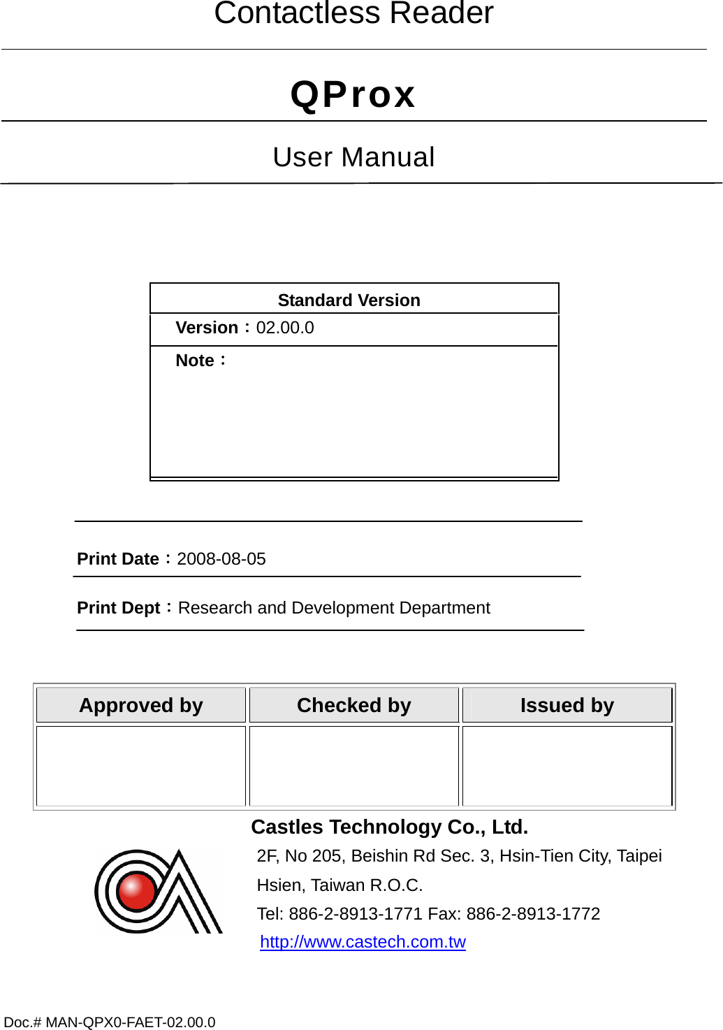 Doc.# MAN-QPX0-FAET-02.00.0     Contactless Reader QProx User Manual  Standard Version Version：02.00.0 Note：  Print Date：2008-08-05 Print Dept：Research and Development Department  Approved by  Checked by  Issued by    Castles Technology Co., Ltd. 2F, No 205, Beishin Rd Sec. 3, Hsin-Tien City, Taipei             Hsien, Taiwan R.O.C. Tel: 886-2-8913-1771 Fax: 886-2-8913-1772  http://www.castech.com.tw   