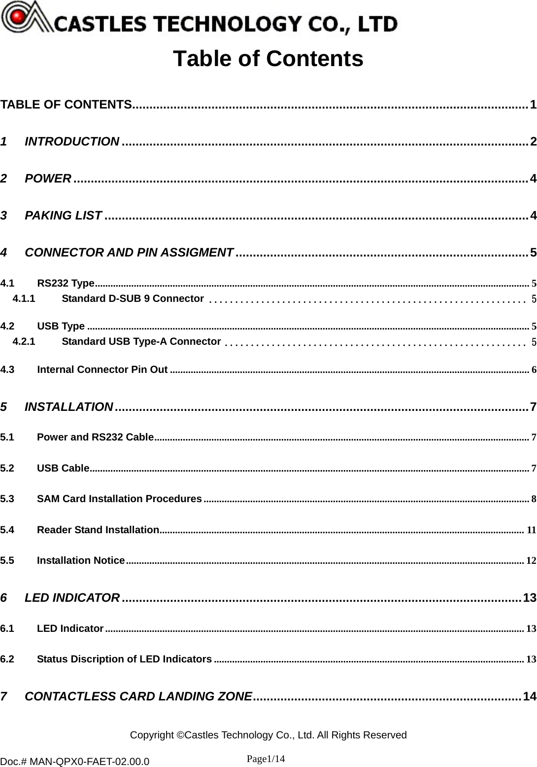  Copyright ©Castles Technology Co., Ltd. All Rights Reserved  Doc.# MAN-QPX0-FAET-02.00.0               Page1/14    Table of Contents TABLE OF CONTENTS...................................................................................................................1 1 INTRODUCTION ......................................................................................................................2 2 POWER ....................................................................................................................................4 3 PAKING LIST ...........................................................................................................................4 4 CONNECTOR AND PIN ASSIGMENT.....................................................................................5 4.1 RS232 Type........................................................................................................................................................................ 5 4.1.1 Standard D-SUB 9 Connector ............................................................. 5 4.2 USB Type ........................................................................................................................................................................... 5 4.2.1 Standard USB Type-A Connector .......................................................... 5 4.3 Internal Connector Pin Out ........................................................................................................................................... 6 5 INSTALLATION........................................................................................................................7 5.1 Power and RS232 Cable................................................................................................................................................. 7 5.2 USB Cable.......................................................................................................................................................................... 7 5.3 SAM Card Installation Procedures.............................................................................................................................. 8 5.4 Reader Stand Installation............................................................................................................................................. 11 5.5 Installation Notice.......................................................................................................................................................... 12 6 LED INDICATOR....................................................................................................................13 6.1 LED Indicator.................................................................................................................................................................. 13 6.2 Status Discription of LED Indicators ........................................................................................................................ 13 7 CONTACTLESS CARD LANDING ZONE..............................................................................14  