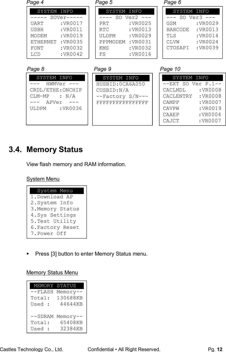Castles Technology Co., Ltd. Confidential • All Right Reserved.  Pg. 12  Page 4  Page 5  Page 6         Page 8                                 Page 9  Page 10            3.4.  Memory Status View flash memory and RAM information.  System Menu          Press [3] button to enter Memory Status menu.  Memory Status Menu         SYSTEM INFO --- SO Ver3 --- GSM      :VR0029 BARCODE  :VR0013 TLS      :VR0014 CLVW     :VR0024 CTOSAPI  :VR0039   SYSTEM INFO ---  HWMVer --- CRDL/ETHE:ONCHIP CLM-MP   : N/A ---  APVer  --- ULDPM    :VR0036     SYSTEM INFO HUSBID:0CA6A050 CUSBID:N/A --Factory S/N--- FFFFFFFFFFFFFFFF     SYSTEM INFO ----- SOVer----- UART     :VR0017 USBH     :VR0011 MODEM    :VR0019 ETHERNET :VR0035 FONT     :VR0032 LCD      :VR0042   SYSTEM INFO ---- SO Ver2 --- PRT      :VR0025 RTC      :VR0013 ULDPM    :VR0029 PPPMODEM :VR0031 KMS      :VR0032 FS       :VR0016    SYSTEM INFO --EXT SO Ver P.1-- CACLMDL    :VR0008 CACLENTRY  :VR0008 CAMPP      :VR0007 CAVPW      :VR0019 CAAEP   :VR0004 CAJCT  :VR0007   System Menu 1.Download AP 2.System Info 3.Memory Status 4.Sys Settings 5.Test Utility 6.Factory Reset 7.Power Off  MEMORY STATUS --FLASH Memory-- Total:  130688KB Used :   44644KB  --SDRAM Memory-- Total:   65408KB Used :   32384KB 