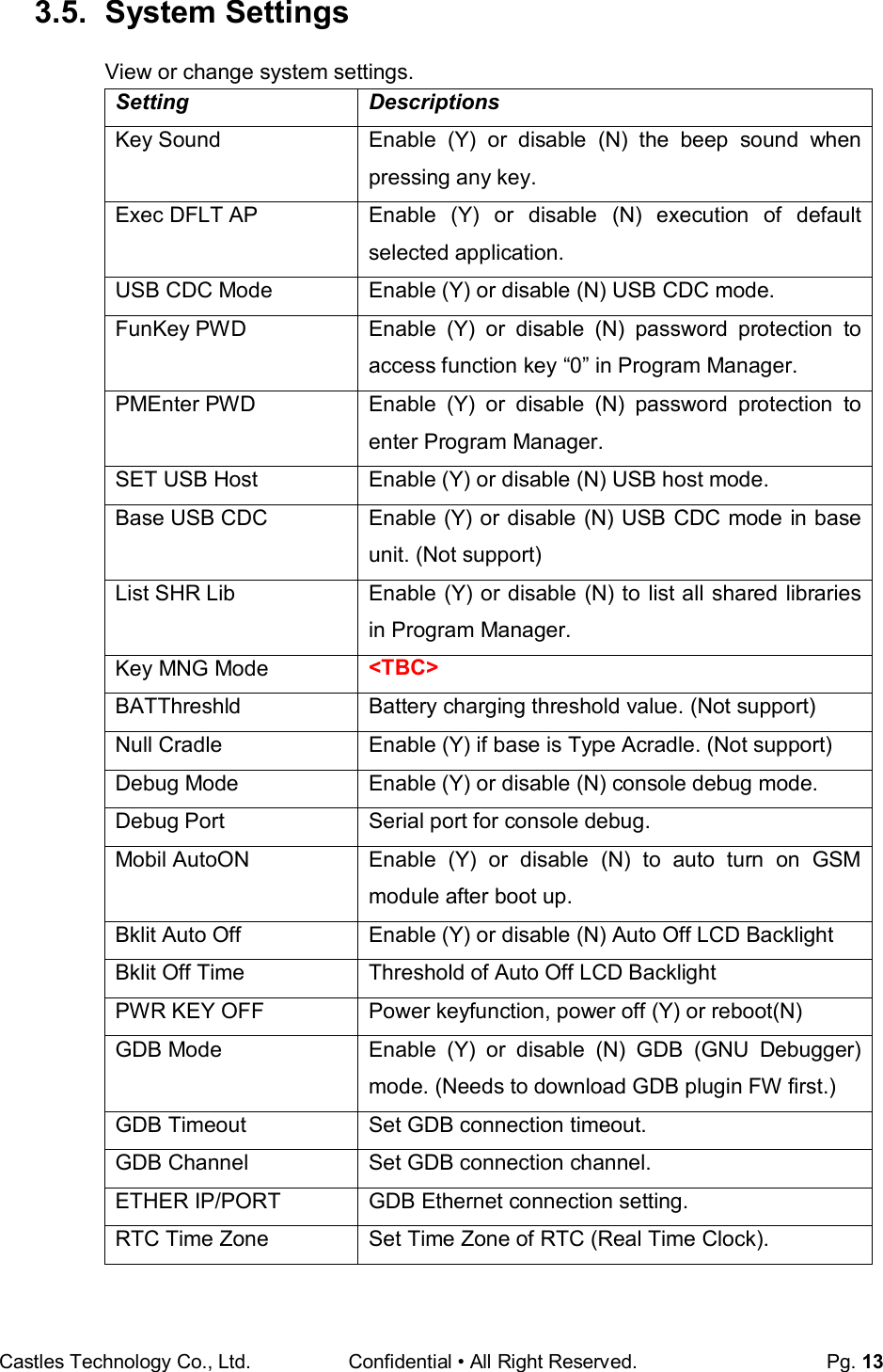 Castles Technology Co., Ltd. Confidential • All Right Reserved.  Pg. 13  3.5.  System Settings View or change system settings. Setting  Descriptions Key Sound  Enable  (Y)  or  disable  (N)  the  beep  sound  when pressing any key. Exec DFLT AP  Enable  (Y)  or  disable  (N)  execution  of  default selected application. USB CDC Mode  Enable (Y) or disable (N) USB CDC mode. FunKey PWD  Enable  (Y)  or  disable  (N)  password  protection  to access function key “0” in Program Manager. PMEnter PWD  Enable  (Y)  or  disable  (N)  password  protection  to enter Program Manager. SET USB Host  Enable (Y) or disable (N) USB host mode. Base USB CDC  Enable (Y) or disable (N) USB CDC mode in base unit. (Not support) List SHR Lib  Enable (Y) or disable (N) to list all shared libraries in Program Manager. Key MNG Mode &lt;TBC&gt; BATThreshld  Battery charging threshold value. (Not support) Null Cradle  Enable (Y) if base is Type Acradle. (Not support) Debug Mode  Enable (Y) or disable (N) console debug mode. Debug Port  Serial port for console debug. Mobil AutoON  Enable  (Y)  or  disable  (N)  to  auto  turn  on  GSM module after boot up. Bklit Auto Off  Enable (Y) or disable (N) Auto Off LCD Backlight Bklit Off Time  Threshold of Auto Off LCD Backlight PWR KEY OFF  Power keyfunction, power off (Y) or reboot(N)  GDB Mode  Enable  (Y)  or  disable  (N)  GDB  (GNU  Debugger) mode. (Needs to download GDB plugin FW first.) GDB Timeout  Set GDB connection timeout. GDB Channel  Set GDB connection channel. ETHER IP/PORT  GDB Ethernet connection setting. RTC Time Zone  Set Time Zone of RTC (Real Time Clock). 