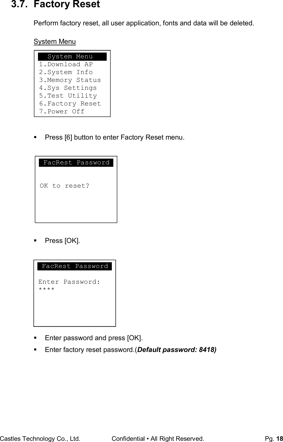 Castles Technology Co., Ltd. Confidential • All Right Reserved.  Pg. 18  3.7.  Factory Reset Perform factory reset, all user application, fonts and data will be deleted.  System Menu          Press [6] button to enter Factory Reset menu.             Press [OK].            Enter password and press [OK].   Enter factory reset password.(Default password: 8418)         System Menu 1.Download AP 2.System Info 3.Memory Status 4.Sys Settings 5.Test Utility 6.Factory Reset 7.Power Off FacRest Password  Enter Password: ****  FacRest Password   OK to reset?  