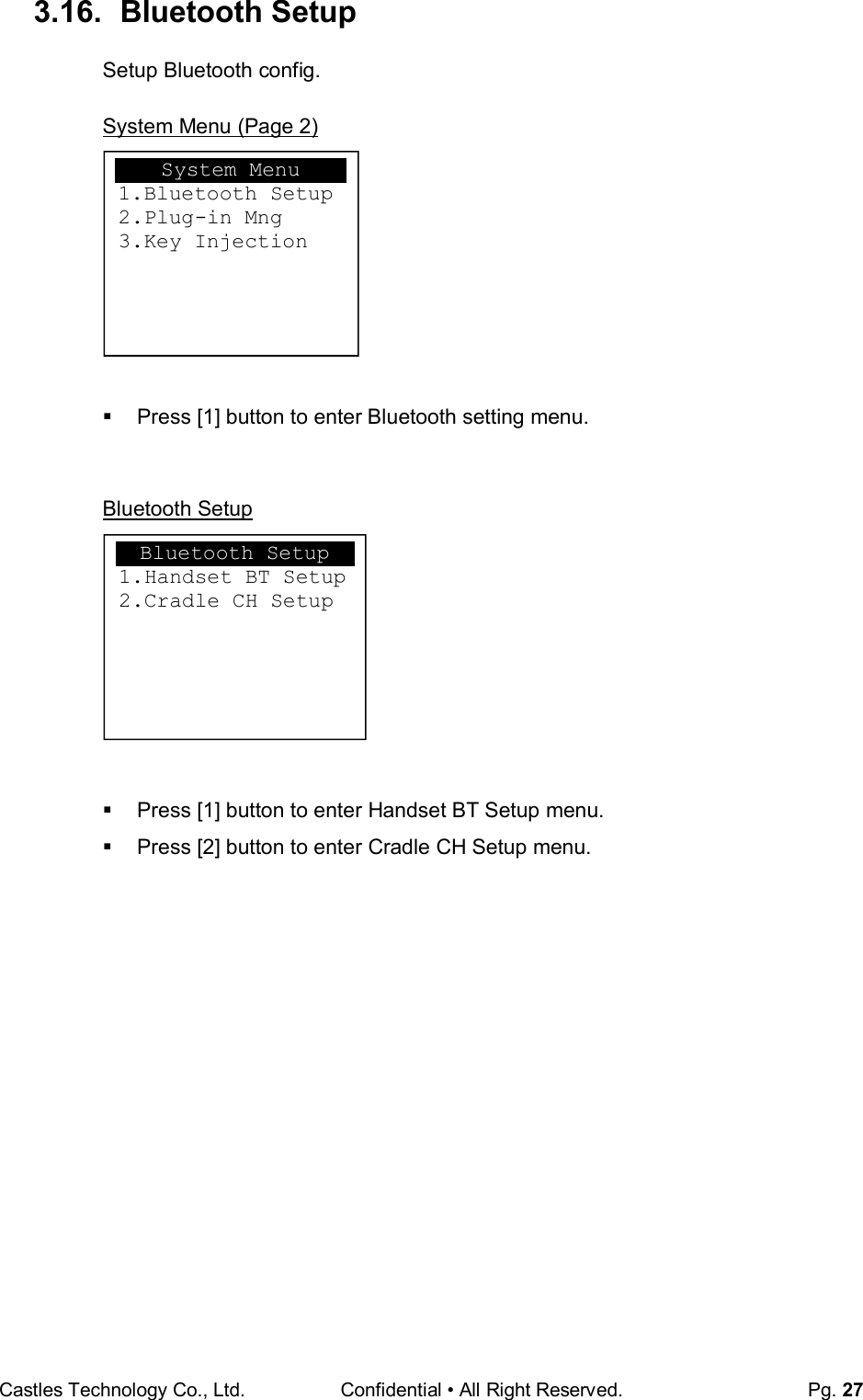 Castles Technology Co., Ltd. Confidential • All Right Reserved.  Pg. 27 3.16.   Bluetooth Setup Setup Bluetooth config.  System Menu (Page 2)          Press [1] button to enter Bluetooth setting menu.   Bluetooth Setup           Press [1] button to enter Handset BT Setup menu.   Press [2] button to enter Cradle CH Setup menu.      System Menu 1.Bluetooth Setup 2.Plug-in Mng 3.Key Injection  Bluetooth Setup 1.Handset BT Setup 2.Cradle CH Setup  