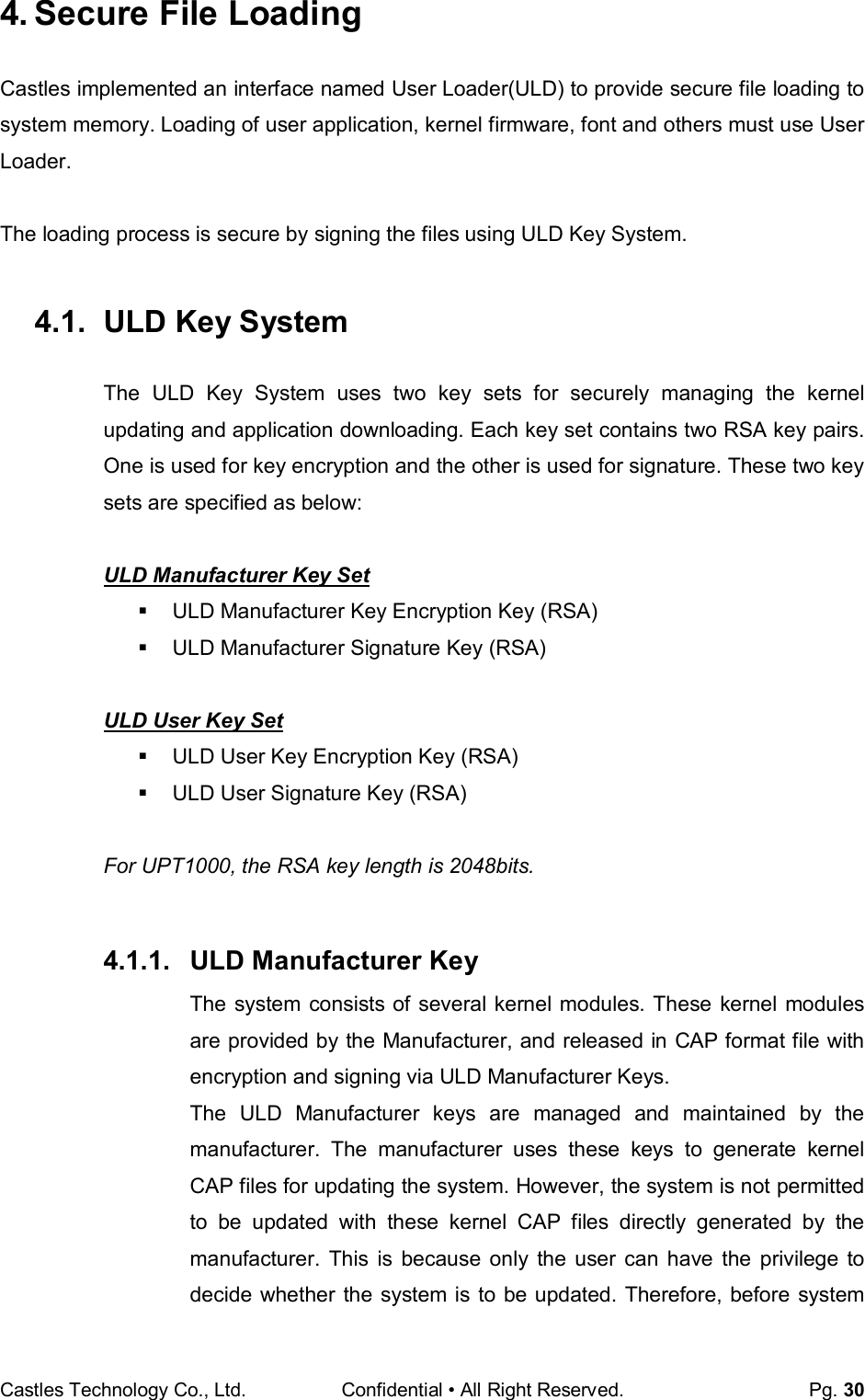 Castles Technology Co., Ltd. Confidential • All Right Reserved.  Pg. 30 4. Secure File Loading Castles implemented an interface named User Loader(ULD) to provide secure file loading to system memory. Loading of user application, kernel firmware, font and others must use User Loader.  The loading process is secure by signing the files using ULD Key System.  4.1.  ULD Key System The  ULD  Key  System  uses  two  key  sets  for  securely  managing  the  kernel updating and application downloading. Each key set contains two RSA key pairs. One is used for key encryption and the other is used for signature. These two key sets are specified as below:  ULD Manufacturer Key Set   ULD Manufacturer Key Encryption Key (RSA)   ULD Manufacturer Signature Key (RSA)  ULD User Key Set   ULD User Key Encryption Key (RSA)   ULD User Signature Key (RSA)  For UPT1000, the RSA key length is 2048bits.  4.1.1.  ULD Manufacturer Key The system consists of several kernel modules. These kernel modules are provided by the Manufacturer, and released in CAP format file with encryption and signing via ULD Manufacturer Keys. The  ULD  Manufacturer  keys  are  managed  and  maintained  by  the manufacturer.  The  manufacturer  uses  these  keys  to  generate  kernel CAP files for updating the system. However, the system is not permitted to  be  updated  with  these  kernel  CAP  files  directly  generated  by  the manufacturer.  This  is  because  only  the  user  can  have  the  privilege  to decide whether the system  is  to be updated.  Therefore, before  system 