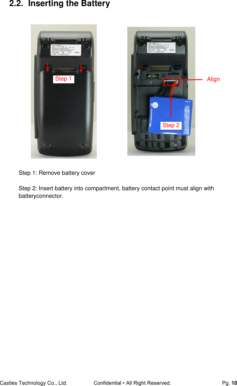 Castles Technology Co., Ltd. Confidential • All Right Reserved.  Pg. 10 2.2.  Inserting the Battery                       Step 1: Remove battery cover  Step 2: Insert battery into compartment, battery contact point must align with batteryconnector.    Align Step 2 Step 1 