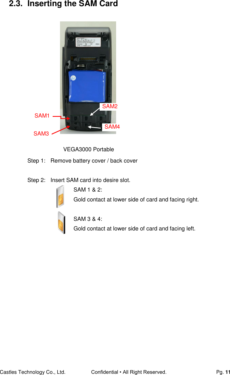 Castles Technology Co., Ltd. Confidential • All Right Reserved.  Pg. 11 2.3.  Inserting the SAM Card                    Step 1:  Remove battery cover / back cover  Step 2:  Insert SAM card into desire slot. SAM 1 &amp; 2: Gold contact at lower side of card and facing right.  SAM 3 &amp; 4:  Gold contact at lower side of card and facing left.     VEGA3000 Portable SAM1 SAM2 SAM3 SAM4 