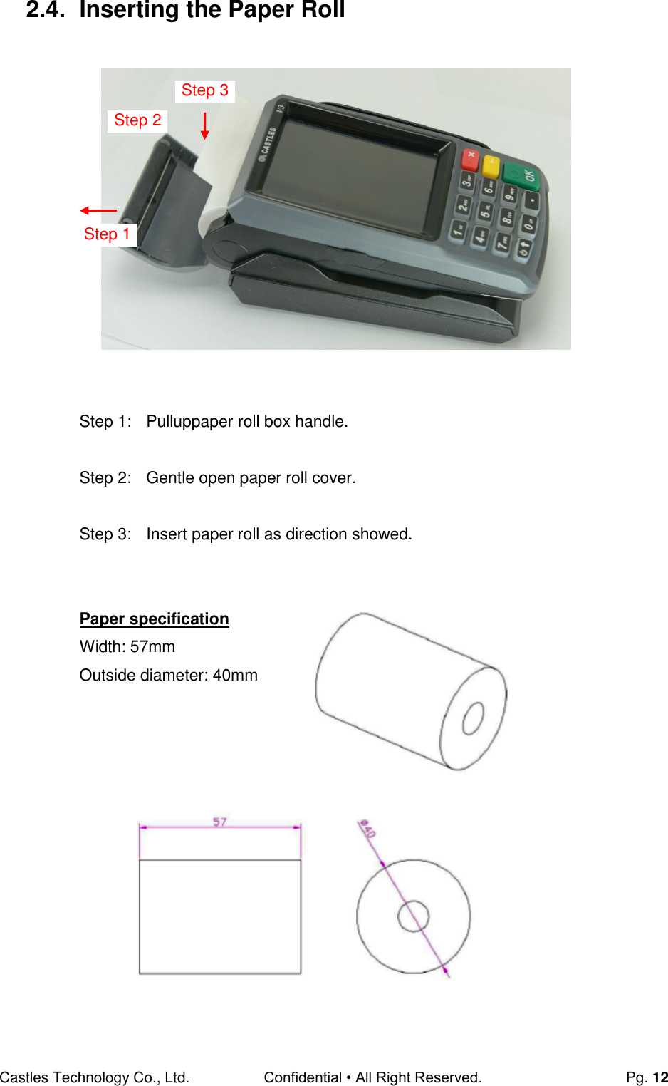 Castles Technology Co., Ltd. Confidential • All Right Reserved.  Pg. 12 2.4.  Inserting the Paper Roll                  Step 1:  Pulluppaper roll box handle.  Step 2:  Gentle open paper roll cover.  Step 3:  Insert paper roll as direction showed.   Paper specification Width: 57mm Outside diameter: 40mm      Step 2 Step 1 Step 3 