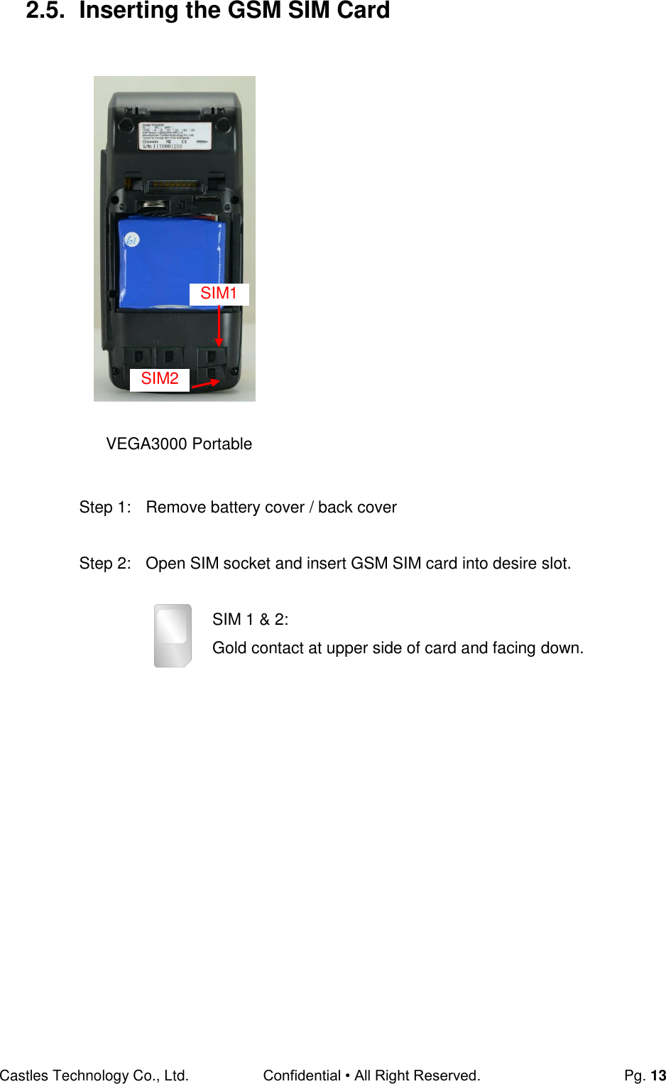 Castles Technology Co., Ltd. Confidential • All Right Reserved.  Pg. 13 2.5.  Inserting the GSM SIM Card                           Step 1:  Remove battery cover / back cover  Step 2:  Open SIM socket and insert GSM SIM card into desire slot.  SIM 1 &amp; 2:  Gold contact at upper side of card and facing down.         SIM2 SIM1 VEGA3000 Portable 