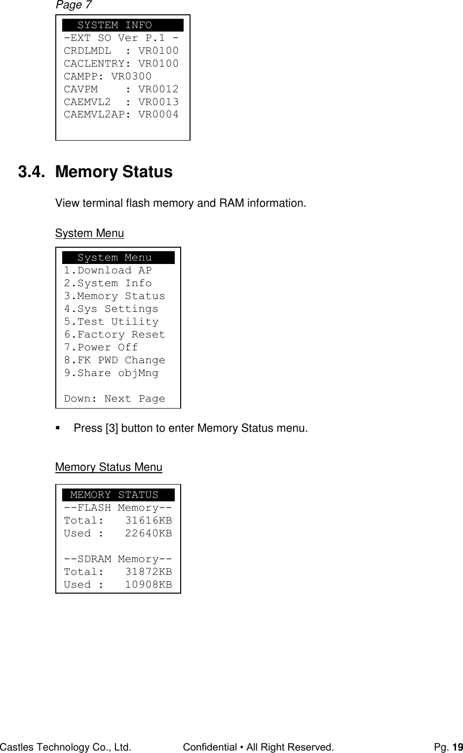 Castles Technology Co., Ltd. Confidential • All Right Reserved.  Pg. 19 Page 7            3.4.  Memory Status View terminal flash memory and RAM information.  System Menu            Press [3] button to enter Memory Status menu.  Memory Status Menu            SYSTEM INFO -EXT SO Ver P.1 - CRDLMDL  : VR0100 CACLENTRY: VR0100 CAMPP: VR0300 CAVPM    : VR0012 CAEMVL2  : VR0013 CAEMVL2AP: VR0004   System Menu 1.Download AP 2.System Info 3.Memory Status 4.Sys Settings 5.Test Utility 6.Factory Reset 7.Power Off 8.FK PWD Change 9.Share objMng  Down: Next Page    MEMORY STATUS --FLASH Memory-- Total:   31616KB Used :   22640KB  --SDRAM Memory-- Total:   31872KB Used :   10908KB  