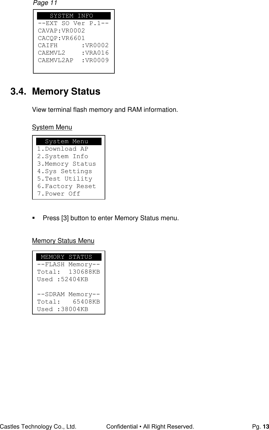 Castles Technology Co., Ltd. Confidential • All Right Reserved.  Pg. 13  Page 11         3.4.  Memory Status View terminal flash memory and RAM information.  System Menu          Press [3] button to enter Memory Status menu.  Memory Status Menu            System Menu 1.Download AP 2.System Info 3.Memory Status 4.Sys Settings 5.Test Utility 6.Factory Reset 7.Power Off  MEMORY STATUS --FLASH Memory-- Total:  130688KB Used :52404KB  --SDRAM Memory-- Total:   65408KB Used :38004KB     SYSTEM INFO --EXT SO Ver P.1-- CAVAP:VR0002 CACQP:VR6601 CAIFH      :VR0002 CAEMVL2    :VRA016 CAEMVL2AP  :VR0009   