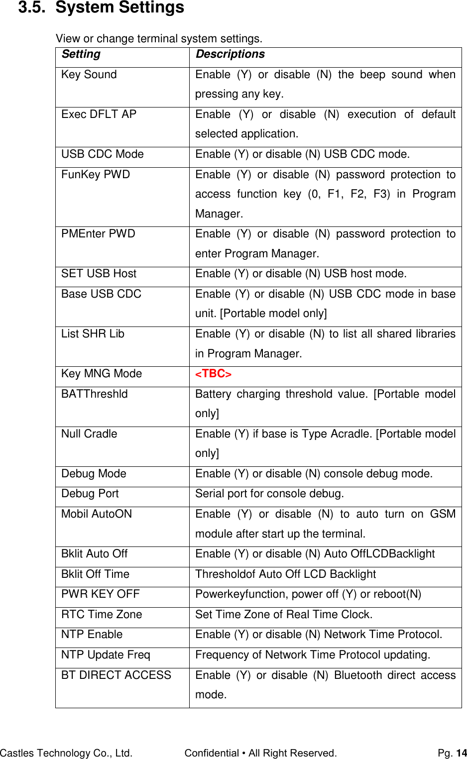 Castles Technology Co., Ltd. Confidential • All Right Reserved.  Pg. 14 3.5.  System Settings View or change terminal system settings. Setting Descriptions Key Sound Enable  (Y)  or  disable  (N)  the  beep  sound  when pressing any key. Exec DFLT AP Enable  (Y)  or  disable  (N)  execution  of  default selected application. USB CDC Mode Enable (Y) or disable (N) USB CDC mode. FunKey PWD Enable  (Y)  or  disable  (N)  password  protection  to access  function  key  (0,  F1,  F2,  F3)  in  Program Manager. PMEnter PWD Enable  (Y)  or  disable  (N)  password  protection  to enter Program Manager. SET USB Host Enable (Y) or disable (N) USB host mode. Base USB CDC Enable (Y) or disable (N) USB CDC mode in base unit. [Portable model only] List SHR Lib Enable (Y) or disable (N) to list all shared libraries in Program Manager. Key MNG Mode &lt;TBC&gt; BATThreshld Battery  charging  threshold  value.  [Portable  model only] Null Cradle Enable (Y) if base is Type Acradle. [Portable model only] Debug Mode Enable (Y) or disable (N) console debug mode. Debug Port Serial port for console debug. Mobil AutoON Enable  (Y)  or  disable  (N)  to  auto  turn  on  GSM module after start up the terminal. Bklit Auto Off Enable (Y) or disable (N) Auto OffLCDBacklight Bklit Off Time Thresholdof Auto Off LCD Backlight PWR KEY OFF Powerkeyfunction, power off (Y) or reboot(N)  RTC Time Zone Set Time Zone of Real Time Clock. NTP Enable Enable (Y) or disable (N) Network Time Protocol. NTP Update Freq Frequency of Network Time Protocol updating. BT DIRECT ACCESS Enable  (Y)  or  disable  (N)  Bluetooth  direct  access mode. 