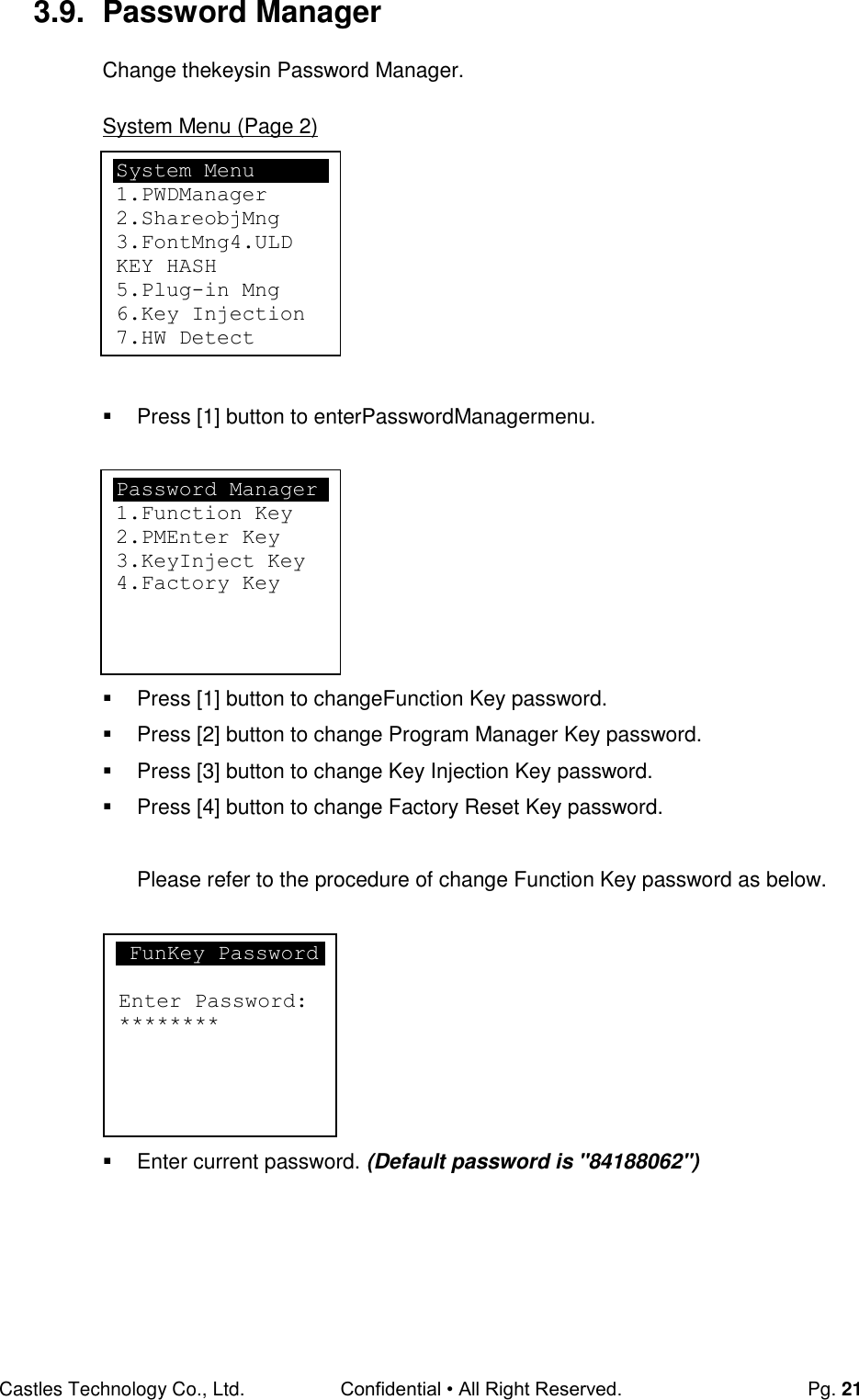 Castles Technology Co., Ltd. Confidential • All Right Reserved.  Pg. 21 3.9.  Password Manager Change thekeysin Password Manager.  System Menu (Page 2)          Press [1] button to enterPasswordManagermenu.          Press [1] button to changeFunction Key password.   Press [2] button to change Program Manager Key password.   Press [3] button to change Key Injection Key password.   Press [4] button to change Factory Reset Key password.  Please refer to the procedure of change Function Key password as below.          Enter current password. (Default password is &quot;84188062&quot;)     FunKey Password  Enter Password: ******** System Menu 1.PWDManager 2.ShareobjMng 3.FontMng4.ULD KEY HASH 5.Plug-in Mng 6.Key Injection 7.HW Detect  Password Manager 1.Function Key 2.PMEnter Key 3.KeyInject Key  4.Factory Key 