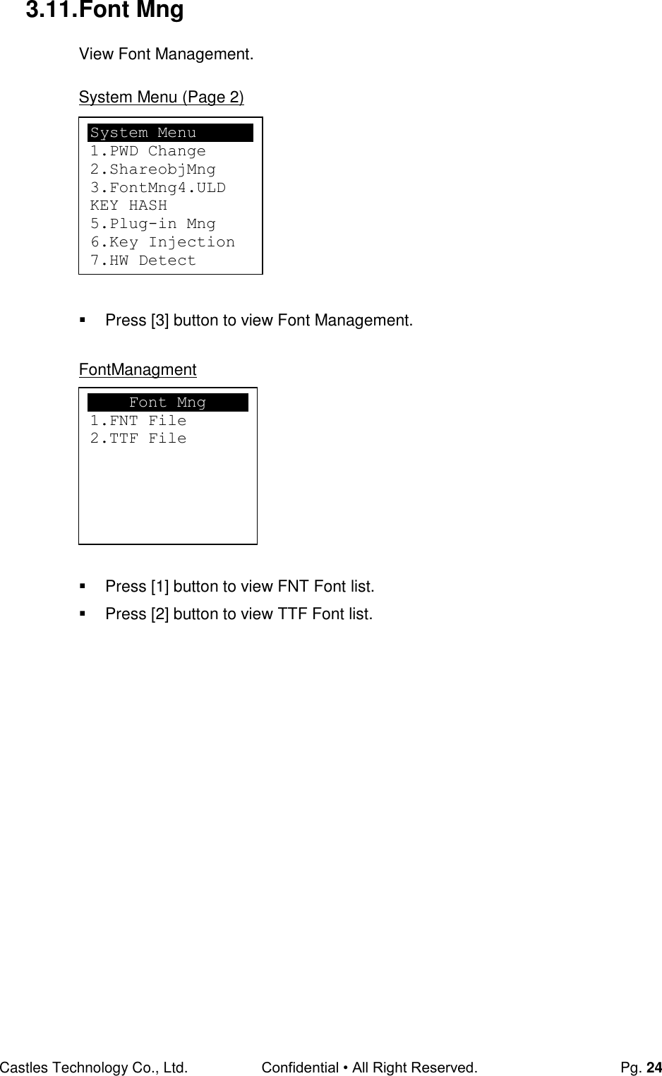 Castles Technology Co., Ltd. Confidential • All Right Reserved.  Pg. 24 3.11. Font Mng View Font Management.  System Menu (Page 2)          Press [3] button to view Font Management.  FontManagment          Press [1] button to view FNT Font list.   Press [2] button to view TTF Font list.                       Font Mng 1.FNT File 2.TTF File System Menu 1.PWD Change 2.ShareobjMng 3.FontMng4.ULD KEY HASH 5.Plug-in Mng 6.Key Injection 7.HW Detect  