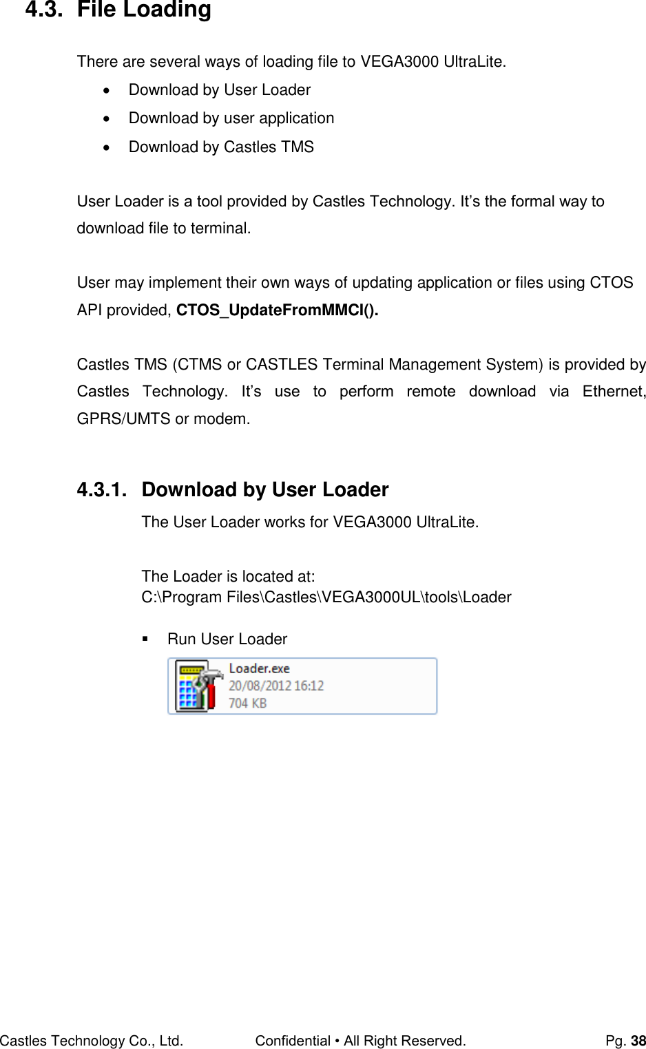 Castles Technology Co., Ltd. Confidential • All Right Reserved.  Pg. 38 4.3.  File Loading There are several ways of loading file to VEGA3000 UltraLite.    Download by User Loader   Download by user application   Download by Castles TMS  User Loader is a tool provided by Castles Technology. It’s the formal way to download file to terminal.  User may implement their own ways of updating application or files using CTOS API provided, CTOS_UpdateFromMMCI().  Castles TMS (CTMS or CASTLES Terminal Management System) is provided by Castles  Technology.  It’s  use  to  perform  remote  download  via  Ethernet,  GPRS/UMTS or modem.  4.3.1.  Download by User Loader The User Loader works for VEGA3000 UltraLite.  The Loader is located at: C:\Program Files\Castles\VEGA3000UL\tools\Loader    Run User Loader        