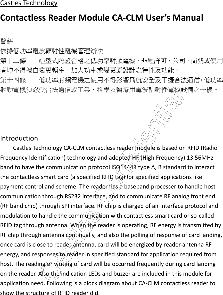 Castles Technology Contactless Reader Module CA-CLM User’s Manual  警語 依據低功率電波輻射性電機管理辦法 第十二條 經型式認證合格之低功率射頻電機，非經許可，公司、商號或使用者均不得擅自變更頻率、加大功率或變更原設計之特性及功能。 第十四條 低功率射頻電機之使用不得影響飛航安全及干擾合法通信。低功率射頻電機須忍受合法通信或工業、科學及醫療用電波輻射性電機設備之干擾。     Introduction Castles Technology CA-CLM contactless reader module is based on RFID (Radio Frequency Identification) technology and adopted HF (High Frequency) 13.56MHz band to have the communication protocol ISO14443 type A, B standard to interact the contactless smart card (a specified RFID tag) for specified applications like payment control and scheme. The reader has a baseband processer to handle host communication through RS232 interface, and to communicate RF analog front end (RF band chip) through SPI interface. RF chip is charged of air interface protocol and modulation to handle the communication with contactless smart card or so-called RFID tag through antenna. When the reader is operating, RF energy is transmitted by RF chip through antenna continually, and also the polling of response of card landing, once card is close to reader antenna, card will be energized by reader antenna RF energy, and responses to reader in specified standard for application required from host. The reading or writing of card will be occurred frequently during card landing on the reader. Also the indication LEDs and buzzer are included in this module for application need. Following is a block diagram about CA-CLM contactless reader to show the structure of RFID reader did.   