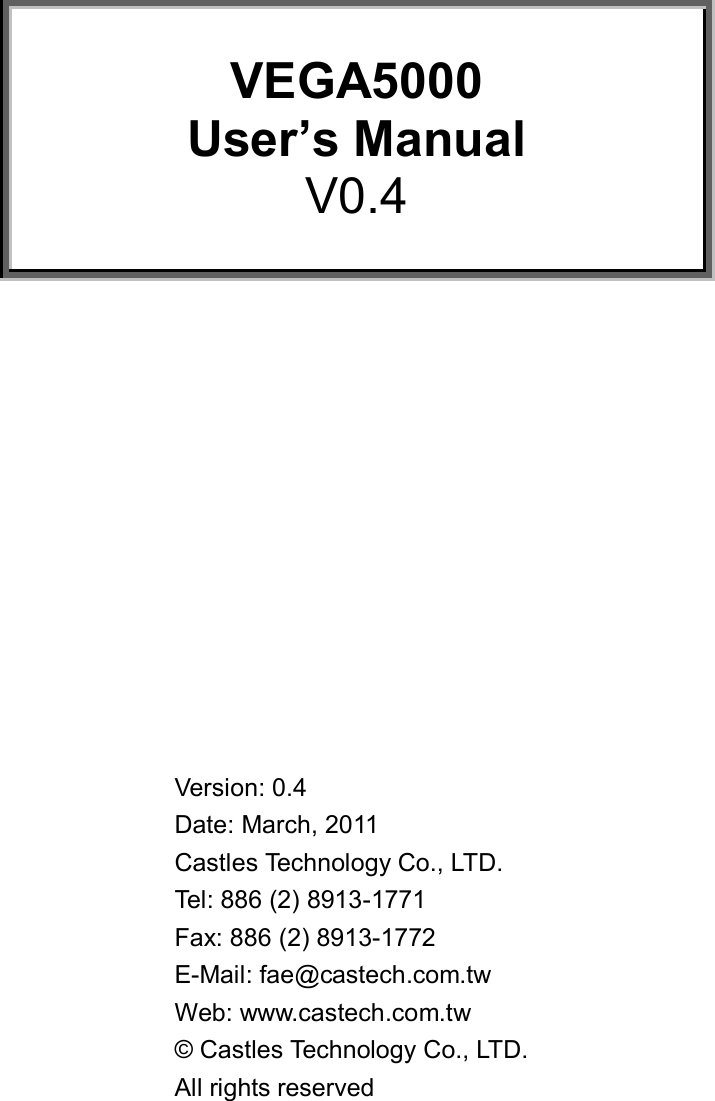       VEGA5000 User’s Manual V0.4               Version: 0.4 Date: March, 2011 Castles Technology Co., LTD. Tel: 886 (2) 8913-1771 Fax: 886 (2) 8913-1772 E-Mail: fae@castech.com.tw Web: www.castech.com.tw  © Castles Technology Co., LTD.  All rights reserved 