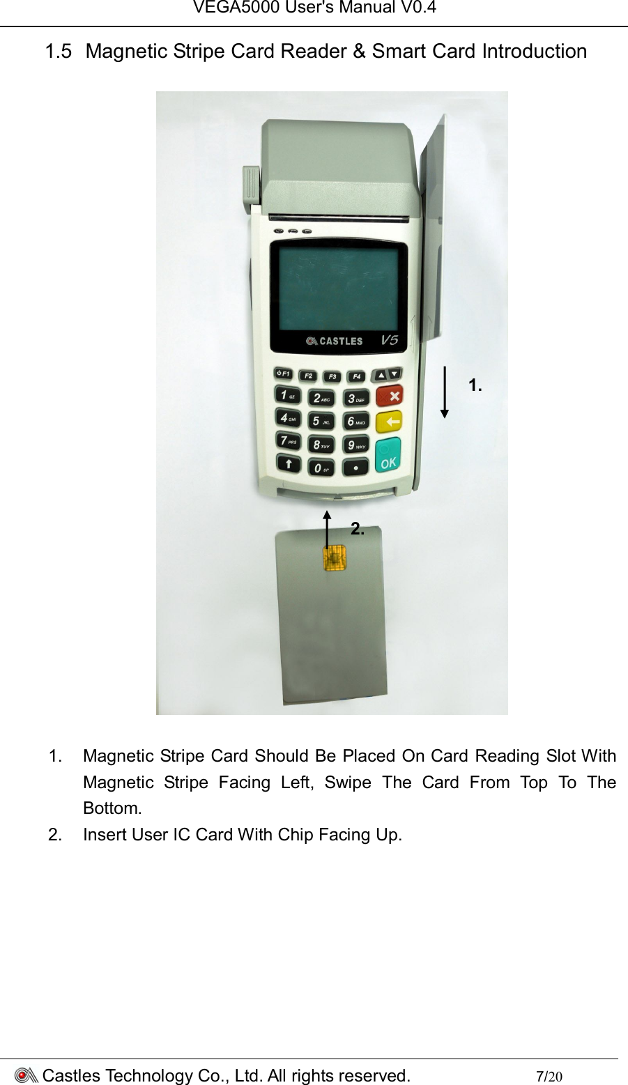 VEGA5000 User&apos;s Manual V0.4 Castles Technology Co., Ltd. All rights reserved.        7/20 1.5  Magnetic Stripe Card Reader &amp; Smart Card Introduction    1.  Magnetic Stripe Card Should Be Placed On Card Reading Slot With Magnetic  Stripe  Facing  Left,  Swipe  The  Card  From  Top  To  The Bottom. 2.  Insert User IC Card With Chip Facing Up.        1. 2. 