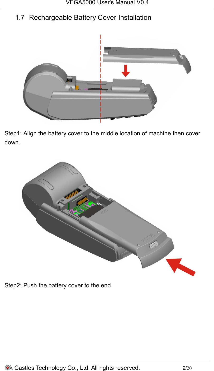 VEGA5000 User&apos;s Manual V0.4 Castles Technology Co., Ltd. All rights reserved.        9/20 1.7  Rechargeable Battery Cover Installation   Step1: Align the battery cover to the middle location of machine then cover down.   Step2: Push the battery cover to the end  