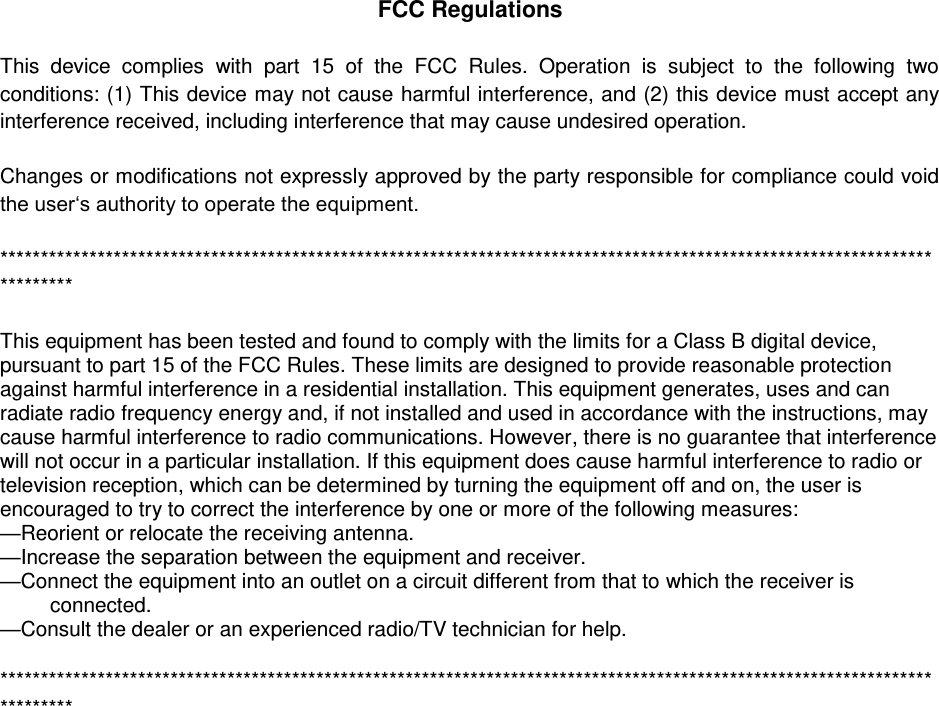FCC Regulations  This  device  complies  with  part  15  of  the  FCC  Rules.  Operation  is  subject  to  the  following  two conditions: (1) This device may not cause harmful interference, and (2) this device must accept any interference received, including interference that may cause undesired operation.  Changes or modifications not expressly approved by the party responsible for compliance could void the user‘s authority to operate the equipment.  ****************************************************************************************************************************  This equipment has been tested and found to comply with the limits for a Class B digital device, pursuant to part 15 of the FCC Rules. These limits are designed to provide reasonable protection against harmful interference in a residential installation. This equipment generates, uses and can radiate radio frequency energy and, if not installed and used in accordance with the instructions, may cause harmful interference to radio communications. However, there is no guarantee that interference will not occur in a particular installation. If this equipment does cause harmful interference to radio or television reception, which can be determined by turning the equipment off and on, the user is encouraged to try to correct the interference by one or more of the following measures: —Reorient or relocate the receiving antenna. —Increase the separation between the equipment and receiver. —Connect the equipment into an outlet on a circuit different from that to which the receiver is connected. —Consult the dealer or an experienced radio/TV technician for help.  ****************************************************************************************************************************  