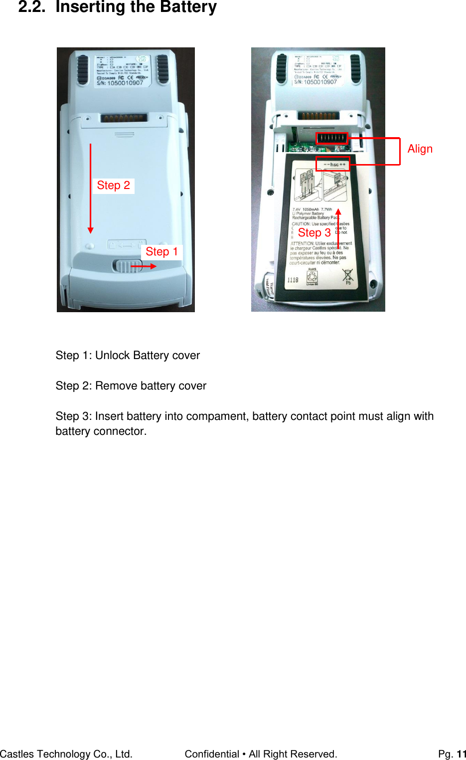 Castles Technology Co., Ltd. Confidential • All Right Reserved.  Pg. 11 2.2.  Inserting the Battery                      Step 1: Unlock Battery cover  Step 2: Remove battery cover  Step 3: Insert battery into compament, battery contact point must align with battery connector.     Align Step 3 Step 2 Step 1 