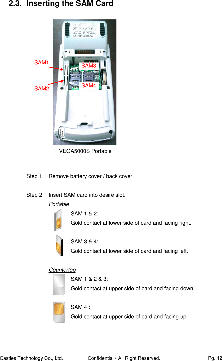 Castles Technology Co., Ltd. Confidential • All Right Reserved.  Pg. 12 2.3.  Inserting the SAM Card                       Step 1:  Remove battery cover / back cover  Step 2:  Insert SAM card into desire slot. Portable SAM 1 &amp; 2: Gold contact at lower side of card and facing right.  SAM 3 &amp; 4:  Gold contact at lower side of card and facing left.  Countertop SAM 1 &amp; 2 &amp; 3:  Gold contact at upper side of card and facing down.  SAM 4 : Gold contact at upper side of card and facing up.    VEGA5000S Portable SAM1 SAM2 SAM3 SAM4  