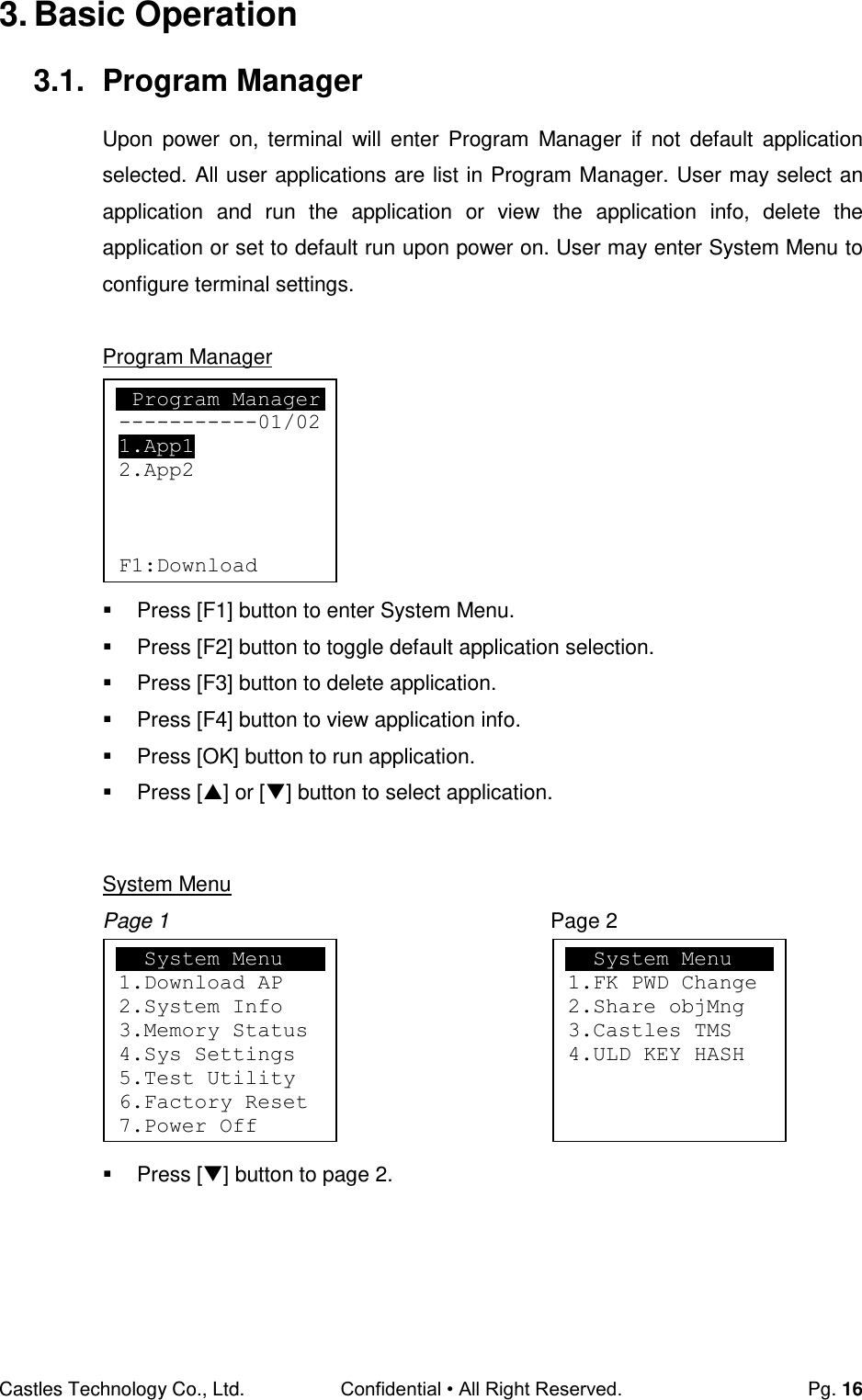Castles Technology Co., Ltd. Confidential • All Right Reserved.  Pg. 16 3. Basic Operation 3.1.  Program Manager Upon  power  on,  terminal  will  enter  Program  Manager  if  not  default  application selected. All user applications are list in Program Manager. User may select an application  and  run  the  application  or  view  the  application  info,  delete  the application or set to default run upon power on. User may enter System Menu to configure terminal settings.  Program Manager         Press [F1] button to enter System Menu.   Press [F2] button to toggle default application selection.   Press [F3] button to delete application.   Press [F4] button to view application info.   Press [OK] button to run application.   Press [] or [] button to select application.   System Menu Page 1  Page 2         Press [] button to page 2.     Program Manager -----------01/02 1.App1 2.App2    F1:Download   System Menu 1.Download AP 2.System Info 3.Memory Status 4.Sys Settings 5.Test Utility 6.Factory Reset 7.Power Off     System Menu 1.FK PWD Change 2.Share objMng 3.Castles TMS 4.ULD KEY HASH  