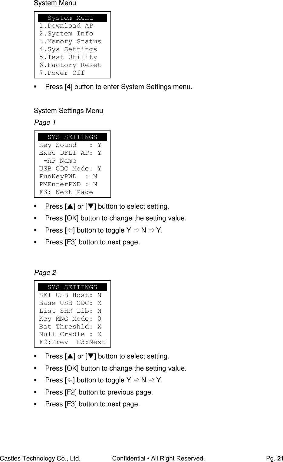Castles Technology Co., Ltd. Confidential • All Right Reserved.  Pg. 21 System Menu         Press [4] button to enter System Settings menu.  System Settings Menu Page 1         Press [] or [] button to select setting.   Press [OK] button to change the setting value.   Press [] button to toggle Y  N  Y.   Press [F3] button to next page.   Page 2         Press [] or [] button to select setting.   Press [OK] button to change the setting value.   Press [] button to toggle Y  N  Y.   Press [F2] button to previous page.   Press [F3] button to next page.      System Menu 1.Download AP 2.System Info 3.Memory Status 4.Sys Settings 5.Test Utility 6.Factory Reset 7.Power Off     SYS SETTINGS Key Sound   : Y Exec DFLT AP: Y  -AP Name USB CDC Mode: Y FunKeyPWD  : N PMEnterPWD : N F3: Next Page   SYS SETTINGS SET USB Host: N Base USB CDC: X List SHR Lib: N Key MNG Mode: 0 Bat Threshld: X Null Cradle : X F2:Prev  F3:Next 