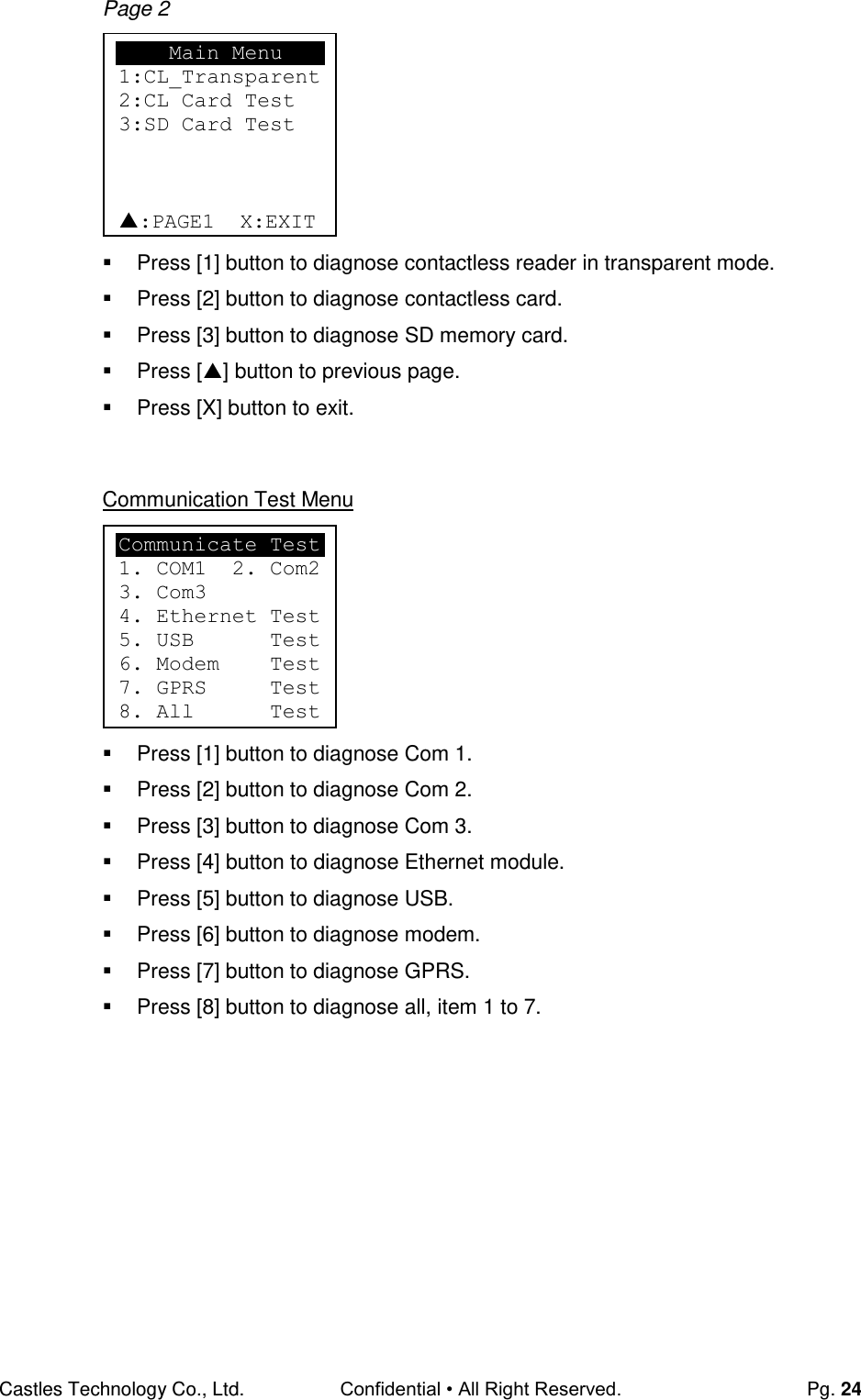 Castles Technology Co., Ltd. Confidential • All Right Reserved.  Pg. 24 Page 2         Press [1] button to diagnose contactless reader in transparent mode.   Press [2] button to diagnose contactless card.   Press [3] button to diagnose SD memory card.   Press [] button to previous page.   Press [X] button to exit.   Communication Test Menu         Press [1] button to diagnose Com 1.   Press [2] button to diagnose Com 2.   Press [3] button to diagnose Com 3.   Press [4] button to diagnose Ethernet module.   Press [5] button to diagnose USB.   Press [6] button to diagnose modem.   Press [7] button to diagnose GPRS.   Press [8] button to diagnose all, item 1 to 7.       Main Menu 1:CL_Transparent 2:CL Card Test 3:SD Card Test    :PAGE1  X:EXIT Communicate Test 1. COM1  2. Com2 3. Com3 4. Ethernet Test 5. USB      Test 6. Modem    Test 7. GPRS     Test 8. All      Test 