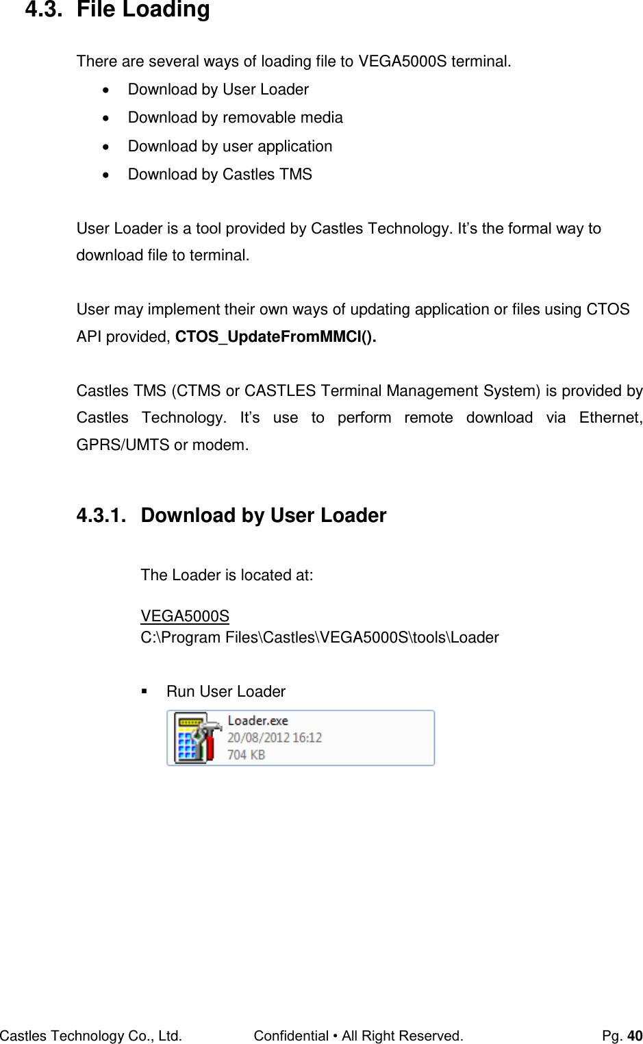 Castles Technology Co., Ltd. Confidential • All Right Reserved.  Pg. 40 4.3.  File Loading There are several ways of loading file to VEGA5000S terminal.    Download by User Loader   Download by removable media   Download by user application   Download by Castles TMS  User Loader is a tool provided by Castles Technology. It’s the formal way to download file to terminal.  User may implement their own ways of updating application or files using CTOS API provided, CTOS_UpdateFromMMCI().  Castles TMS (CTMS or CASTLES Terminal Management System) is provided by Castles  Technology.  It’s  use  to  perform  remote  download  via  Ethernet,  GPRS/UMTS or modem.  4.3.1.  Download by User Loader  The Loader is located at:  VEGA5000S C:\Program Files\Castles\VEGA5000S\tools\Loader    Run User Loader        