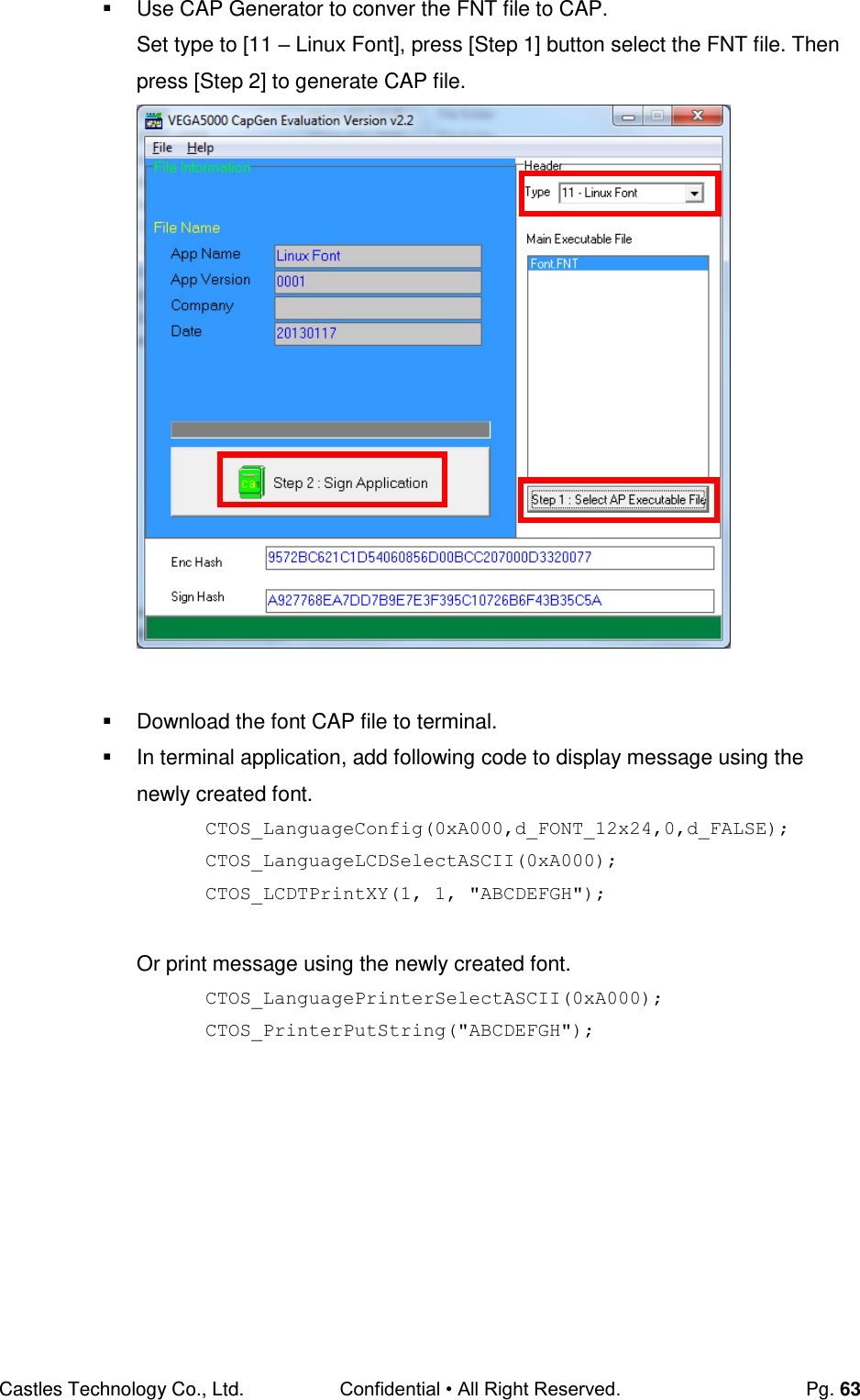 Castles Technology Co., Ltd. Confidential • All Right Reserved.  Pg. 63   Use CAP Generator to conver the FNT file to CAP.  Set type to [11 – Linux Font], press [Step 1] button select the FNT file. Then press [Step 2] to generate CAP file.     Download the font CAP file to terminal.   In terminal application, add following code to display message using the newly created font. CTOS_LanguageConfig(0xA000,d_FONT_12x24,0,d_FALSE); CTOS_LanguageLCDSelectASCII(0xA000); CTOS_LCDTPrintXY(1, 1, &quot;ABCDEFGH&quot;);  Or print message using the newly created font. CTOS_LanguagePrinterSelectASCII(0xA000); CTOS_PrinterPutString(&quot;ABCDEFGH&quot;);      