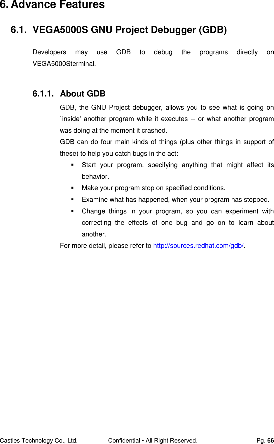 Castles Technology Co., Ltd. Confidential • All Right Reserved.  Pg. 66 6. Advance Features 6.1.  VEGA5000S GNU Project Debugger (GDB) Developers  may  use  GDB  to  debug  the  programs  directly  on VEGA5000Sterminal.  6.1.1.  About GDB GDB, the GNU Project debugger, allows you  to see what  is going  on `inside&apos; another program while it  executes  --  or what another program was doing at the moment it crashed. GDB can do four main kinds of things (plus other things in support of these) to help you catch bugs in the act:   Start  your  program,  specifying  anything  that  might  affect  its behavior.   Make your program stop on specified conditions.   Examine what has happened, when your program has stopped.   Change  things  in  your  program,  so  you  can  experiment  with correcting  the  effects  of  one  bug  and  go  on  to  learn  about another. For more detail, please refer to http://sources.redhat.com/gdb/.    