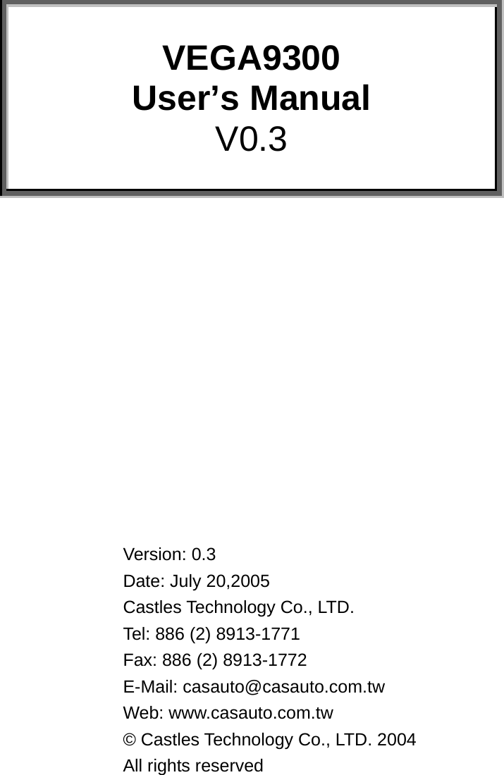        VEGA9300  User’s Manual V0.3               Version: 0.3 Date: July 20,2005 Castles Technology Co., LTD. Tel: 886 (2) 8913-1771 Fax: 886 (2) 8913-1772 E-Mail: casauto@casauto.com.tw Web: www.casauto.com.tw  © Castles Technology Co., LTD. 2004  All rights reserved 