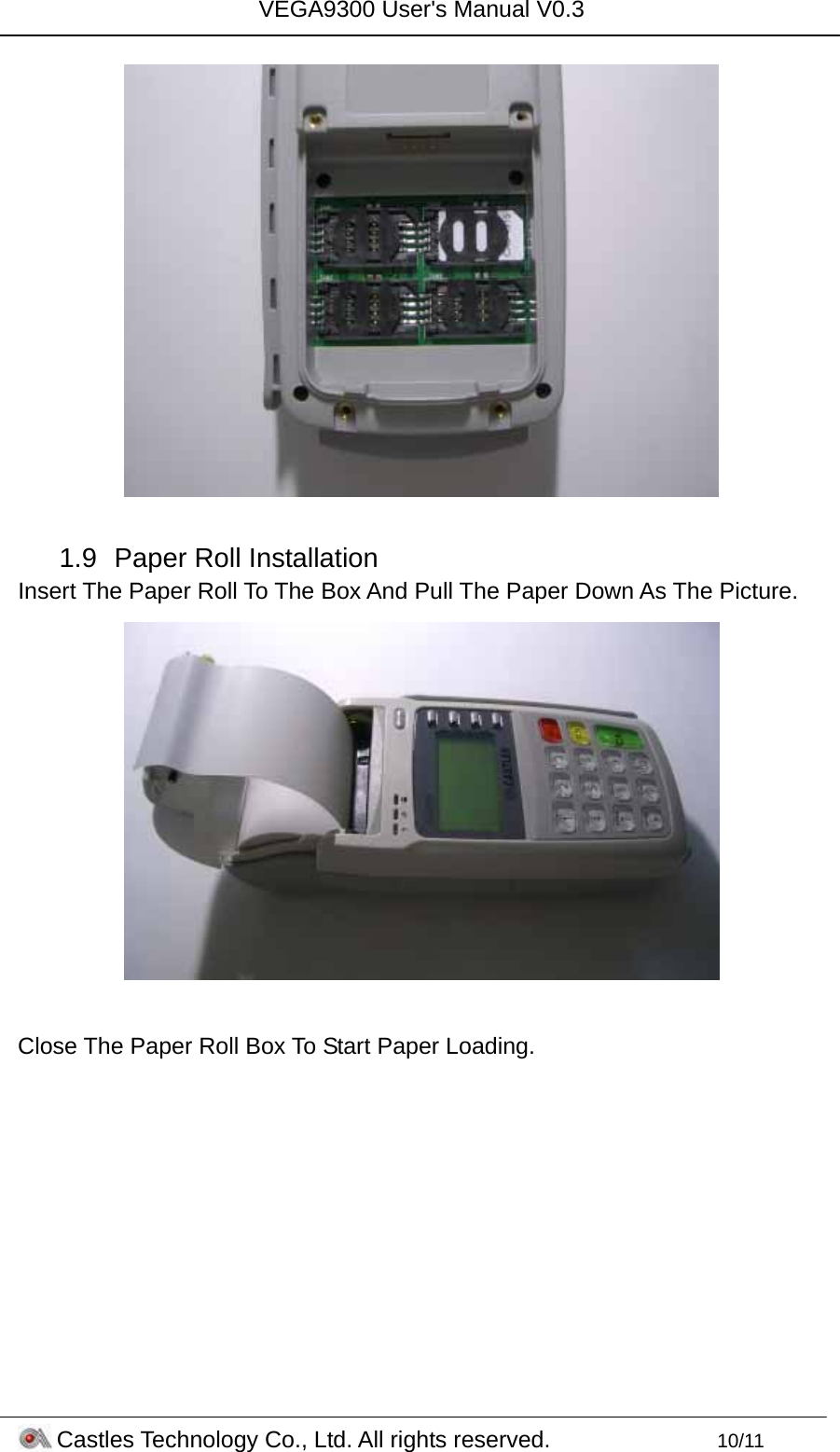 VEGA9300 User&apos;s Manual V0.3 Castles Technology Co., Ltd. All rights reserved.        10/11   1.9  Paper Roll Installation Insert The Paper Roll To The Box And Pull The Paper Down As The Picture.   Close The Paper Roll Box To Start Paper Loading. 