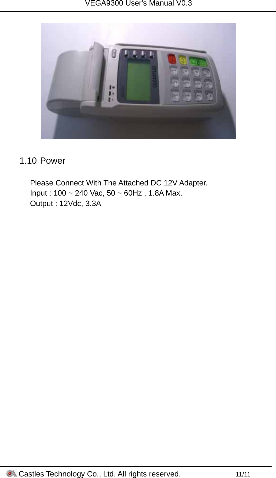 VEGA9300 User&apos;s Manual V0.3 Castles Technology Co., Ltd. All rights reserved.        11/11   1.10   Power  Please Connect With The Attached DC 12V Adapter.  Input : 100 ~ 240 Vac, 50 ~ 60Hz , 1.8A Max. Output : 12Vdc, 3.3A  
