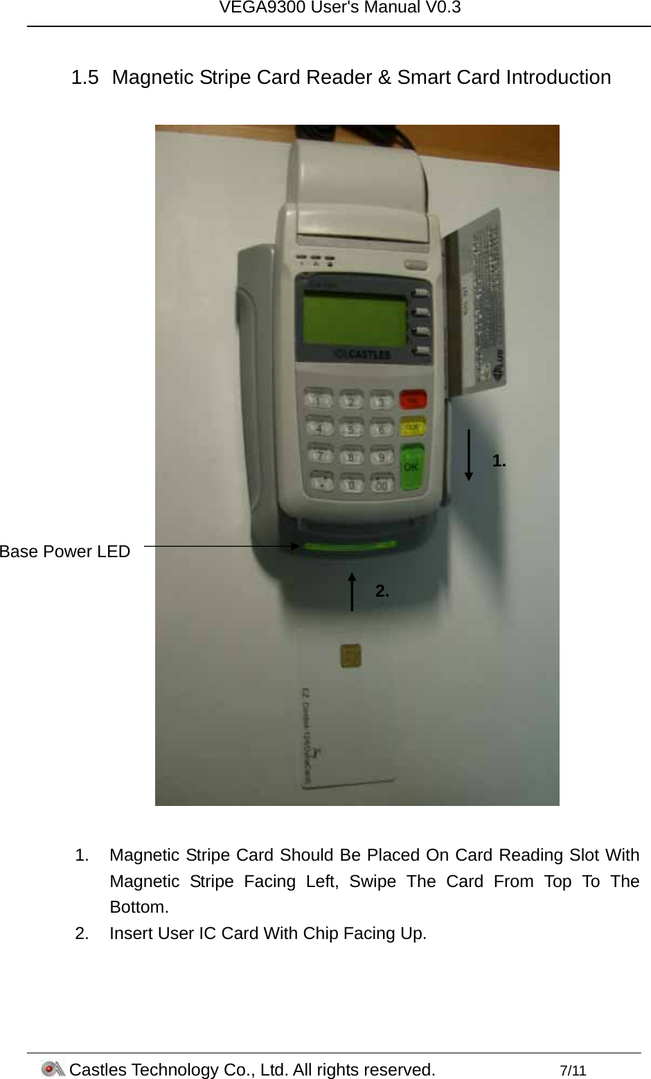VEGA9300 User&apos;s Manual V0.3 Castles Technology Co., Ltd. All rights reserved.        7/11  1.5  Magnetic Stripe Card Reader &amp; Smart Card Introduction    1.  Magnetic Stripe Card Should Be Placed On Card Reading Slot With Magnetic Stripe Facing Left, Swipe The Card From Top To The Bottom. 2.  Insert User IC Card With Chip Facing Up. Base Power LED 1. 2. 